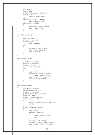 node *temp;
temp = start;
printf("n The contents of List: ");
if(start == NULL)
printf("n Empty List");
else
while(temp -> right != NULL)
temp = temp -> right;
while(temp != NULL)
{
printf("t%d", temp -> data);
temp = temp -> left;
}
}
void dll_insert_beg()
{
node *newnode;
newnode = getnode();
if(start == NULL)
start = newnode;
else
{
newnode -> right = start;
start -> left = newnode;
start = newnode;
}
}
void dll_insert_end()
{
node *newnode, *temp;
newnode = getnode();
if(start == NULL)
start = newnode;
else
{
temp = start;
while(temp -> right != NULL)
temp = temp -> right;
temp -> right = newnode;
newnode -> left = temp;
}
}
void dll_insert_mid()
{
node *newnode,*temp;
int pos, nodectr, ctr = 1;
newnode = getnode();
printf("n Enter the position: ");
scanf("%d", &pos);
nodectr = countnode(start);
if(pos - nodectr >= 2)
{
printf("n Position is out of range..");
return;
}
if(pos > 1 && pos < nodectr)
{
temp = start;
while(ctr < pos - 1)
{
temp = temp -> right;
ctr+ +;
}
newnode -> left = temp;
newnode -> right = temp -> right;
temp -> right -> left = newnode;
85
 