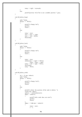 temp -> right = newnode;
}
else
printf("position %d of list is not a middle position ", pos);
}
void dll_delete_beg()
{
node *temp;
if(start == NULL)
{
printf("n Empty list");
getch();
return ;
}
else
{
temp = start;
start = start -> right;
start -> left = NULL;
free(temp);
}
}
void dll_delete_last()
{
node *temp;
if(start == NULL)
{
printf("n Empty list");
getch();
return ;
}
else
{
temp = start;
while(temp -> right != NULL)
temp = temp -> right;
temp -> left -> right = NULL;
free(temp);
temp = NULL;
}
}
void dll_delete_mid()
{
int i = 0, pos, nodectr;
node *temp;
if(start == NULL)
{
printf("n Empty List");
getch();
return;
}
else
{
printf("n Enter the position of the node to delete: ");
scanf("%d", &pos);
nodectr = countnode(start);
if(pos > nodectr)
{
printf("nthis node does not exist");
getch();
return;
}
if(pos > 1 && pos < nodectr)
{
temp = start;
i = 1;
86
 