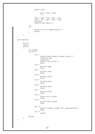 while(i < pos)
{
temp = temp -> right;
i++;
}
temp -> right -> left = temp -> left;
temp -> left -> right = temp -> right;
free(temp);
printf("n node deleted..");
}
else
{
printf("n It is not a middle position..");
getch();
}
}
}
void main(void)
{
int ch, n;
clrscr();
while(1)
{
ch = menu();
switch( ch)
{
case 1 :
printf("n Enter Number of nodes to create: ");
scanf("%d", &n);
createlist(n);
printf("n List created..");
break;
case 2 :
dll_insert_beg();
break;
case 3 :
dll_insert_end();
break;
case 4 :
dll_insert_mid();
break;
case 5 :
dll_delete_beg();
break;
case 6 :
dll_delete_last();
break;
case 7 :
dll_delete_mid();
break;
case 8 :
traverse_left_to_right();
break;
case 9 :
traverse_right_to_left();
break;
case 10 :
printf("n Number of nodes: %d", countnode(start));
break;
case 11:
exit(0);
}
getch();
}
}
87
 