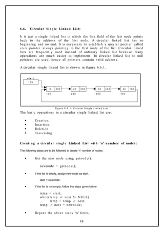 6.6. Circular Single Linked List:
It is just a single linked list in which the link field of the last node points
back to the address of the first node. A circular linked list has no
beginning and no end. It is necessary to establish a special pointer called
start pointer always pointing to the first node of the list. Circular linked
lists are frequently used instead of ordinary linked list because many
operations are much easier to implement. In circular linked list no null
pointers are used, hence all pointers contain valid address.
A circular single linked list is shown in figure 6.6.1.
1 0 0
1 0 2 0 0 2 0 3 0 0 3 0 4 0 0 4 0 1 0 0
1 0 0 2 0 0 3 0 0 4 0 0
st a rt
Fi g ur e 6. 6. 1. Circ u l ar S i n g l e Li n k e d Li st
The basic operations in a circular single linked list are:
 Creation.
 Insertion.
 Deletion.
 Traversing.
Creating a circular single Linked List with ‘n’ number of nodes:
The following steps are to be followed to create ‘n’ number of nodes:
 Get the new node using getnode().
newnode = getnode();
 If the list is empty, assign new node as start.
start = newnode;
 If the list is not empty, follow the steps given below:
temp = start;
while(temp -> next != NULL)
temp = temp -> next;
temp -> next = newnode;
 Repeat the above steps ‘n’ times.
88
 