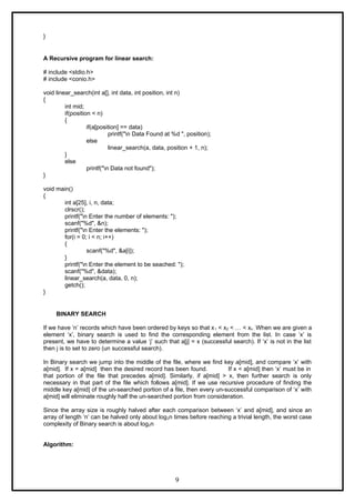 }
A Recursive program for linear search:
# include <stdio.h>
# include <conio.h>
void linear_search(int a[], int data, int position, int n)
{
int mid;
if(position < n)
{
if(a[position] == data)
printf("n Data Found at %d ", position);
else
linear_search(a, data, position + 1, n);
}
else
printf("n Data not found");
}
void main()
{
int a[25], i, n, data;
clrscr();
printf("n Enter the number of elements: ");
scanf("%d", &n);
printf("n Enter the elements: ");
for(i = 0; i < n; i++)
{
scanf("%d", &a[i]);
}
printf("n Enter the element to be seached: ");
scanf("%d", &data);
linear_search(a, data, 0, n);
getch();
}
BINARY SEARCH
If we have ‘n’ records which have been ordered by keys so that x1 < x2 < … < xn . When we are given a
element ‘x’, binary search is used to find the corresponding element from the list. In case ‘x’ is
present, we have to determine a value ‘j’ such that a[j] = x (successful search). If ‘x’ is not in the list
then j is to set to zero (un successful search).
In Binary search we jump into the middle of the file, where we find key a[mid], and compare ‘x’ with
a[mid]. If x = a[mid] then the desired record has been found. If x < a[mid] then ‘x’ must be in
that portion of the file that precedes a[mid]. Similarly, if a[mid] > x, then further search is only
necessary in that part of the file which follows a[mid]. If we use recursive procedure of finding the
middle key a[mid] of the un-searched portion of a file, then every un-successful comparison of ‘x’ with
a[mid] will eliminate roughly half the un-searched portion from consideration.
Since the array size is roughly halved after each comparison between ‘x’ and a[mid], and since an
array of length ‘n’ can be halved only about log2n times before reaching a trivial length, the worst case
complexity of Binary search is about log2n
Algorithm:
9
 