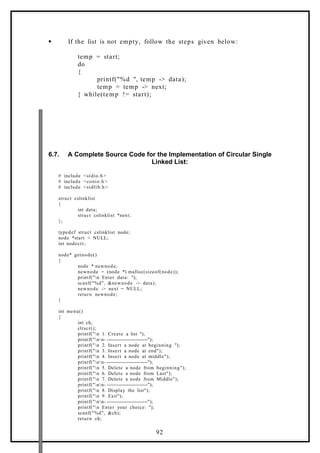  If the list is not empty, follow the steps given below:
temp = start;
do
{
printf("%d ", temp -> data);
temp = temp -> next;
} while(temp != start);
6.7. A Complete Source Code for the Implementation of Circular Single
Linked List:
# include <stdio.h>
# include <conio.h>
# include <stdlib.h>
struct cslinklist
{
int data;
struct cslinklist *next;
};
typedef struct cslinklist node;
node *start = NULL;
int nodectr;
node* getnode()
{
node * newnode;
newnode = (node *) malloc(sizeof(node));
printf("n Enter data: ");
scanf("%d", &newnode -> data);
newnode -> next = NULL;
return newnode;
}
int menu()
{
int ch;
clrscr();
printf("n 1. Create a list ");
printf("nn- -------------------------");
printf("n 2. Insert a node at beginning ");
printf("n 3. Insert a node at end");
printf("n 4. Insert a node at middle");
printf("nn- -------------------------");
printf("n 5. Delete a node from beginning");
printf("n 6. Delete a node from Last");
printf("n 7. Delete a node from Middle");
printf("nn- -------------------------");
printf("n 8. Display the list");
printf("n 9. Exit");
printf("nn- -------------------------");
printf("n Enter your choice: ");
scanf("%d", &ch);
return ch;
92
 