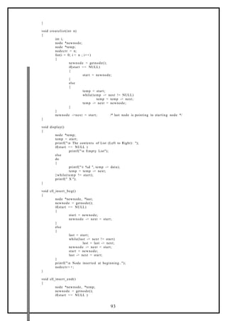 }
void createlist(int n)
{
int i;
node *newnode;
node *temp;
nodectr = n;
for(i = 0; i < n ; i++)
{
newnode = getnode();
if(start == NULL)
{
start = newnode;
}
else
{
temp = start;
while(temp -> next != NULL)
temp = temp -> next;
temp -> next = newnode;
}
}
newnode ->next = start; /* last node is pointing to starting node */
}
void display()
{
node *temp;
temp = start;
printf("n The contents of List (Left to Right): ");
if(start == NULL )
printf("n Empty List");
else
do
{
printf("t %d ", temp -> data);
temp = temp -> next;
}while(temp != start);
printf(" X ");
}
void cll_insert_beg()
{
node *newnode, *last;
newnode = getnode();
if(start == NULL)
{
start = newnode;
newnode -> next = start;
}
else
{
last = start;
while(last -> next != start)
last = last -> next;
newnode -> next = start;
start = newnode;
last -> next = start;
}
printf("n Node inserted at beginning..");
nodectr + +;
}
void cll_insert_end()
{
node *newnode, *temp;
newnode = getnode();
if(start == NULL )
93
 