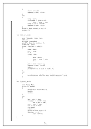 {
start = newnode;
newnode -> next = start;
}
else
{
temp = start;
while(temp -> next != start)
temp = temp -> next;
temp -> next = newnode;
newnode -> next = start;
}
printf("n Node inserted at end..");
nodectr + +;
}
void cll_insert_mid()
{
node *newnode, *temp, *prev;
int i, pos ;
newnode = getnode();
printf("n Enter the position: ");
scanf("%d", &pos);
if(pos > 1 && pos < nodectr)
{
temp = start;
prev = temp;
i = 1;
while(i < pos)
{
prev = temp;
temp = temp -> next;
i++;
}
prev -> next = newnode;
newnode -> next = temp;
nodectr + +;
printf("n Node inserted at middle..");
}
else
{
printf("position %d of list is not a middle position ", pos);
}
}
void cll_delete_beg()
{
node *temp, *last;
if(start == NULL)
{
printf("n No nodes exist..");
getch();
return ;
}
else
{
last = temp = start;
while(last -> next != start)
last = last -> next;
start = start -> next;
last -> next = start;
free(temp);
nodectr- -;
printf("n Node deleted..");
if(nodectr == 0)
start = NULL;
}
}
94
 