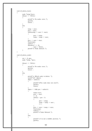 void cll_delete_last()
{
node *temp,*prev;
if(start == NULL)
{
printf("n No nodes exist..");
getch();
return ;
}
else
{
temp = start;
prev = start;
while(temp -> next != start)
{
prev = temp;
temp = temp -> next;
}
prev -> next = start;
free(temp);
nodectr- -;
if(nodectr == 0)
start = NULL;
printf("n Node deleted..");
}
}
void cll_delete_mid()
{
int i = 0, pos;
node *temp, *prev;
if(start == NULL)
{
printf("n No nodes exist..");
getch();
return ;
}
else
{
printf("n Which node to delete: ");
scanf("%d", &pos);
if(pos > nodectr)
{
printf("nThis node does not exist");
getch();
return;
}
if(pos > 1 && pos < nodectr)
{
temp=start;
prev = start;
i = 0;
while(i < pos - 1)
{
prev = temp;
temp = temp -> next ;
i++;
}
prev -> next = temp -> next;
free(temp);
nodectr- -;
printf("n Node Deleted..");
}
else
{
printf("n It is not a middle position..");
getch();
95
 