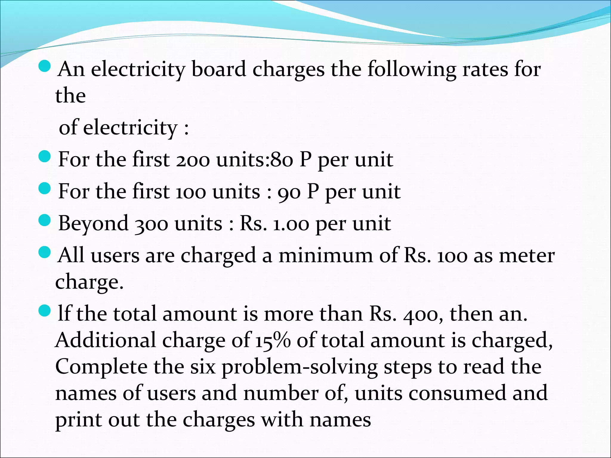 An electricity board charges the following rates for the of electricity : For the first 200 units:80 P per unit For the first 100 units : 90 P per unit Beyond 300 units : Rs. 1.00 per unit All users are charged a minimum of Rs. 100 as meter charge. lf the total amount is more than Rs. 400, then an. Additional charge of 15% of total amount is charged, Complete the six problem-solving steps to read the names of users and number of, units consumed and print out the charges with names 