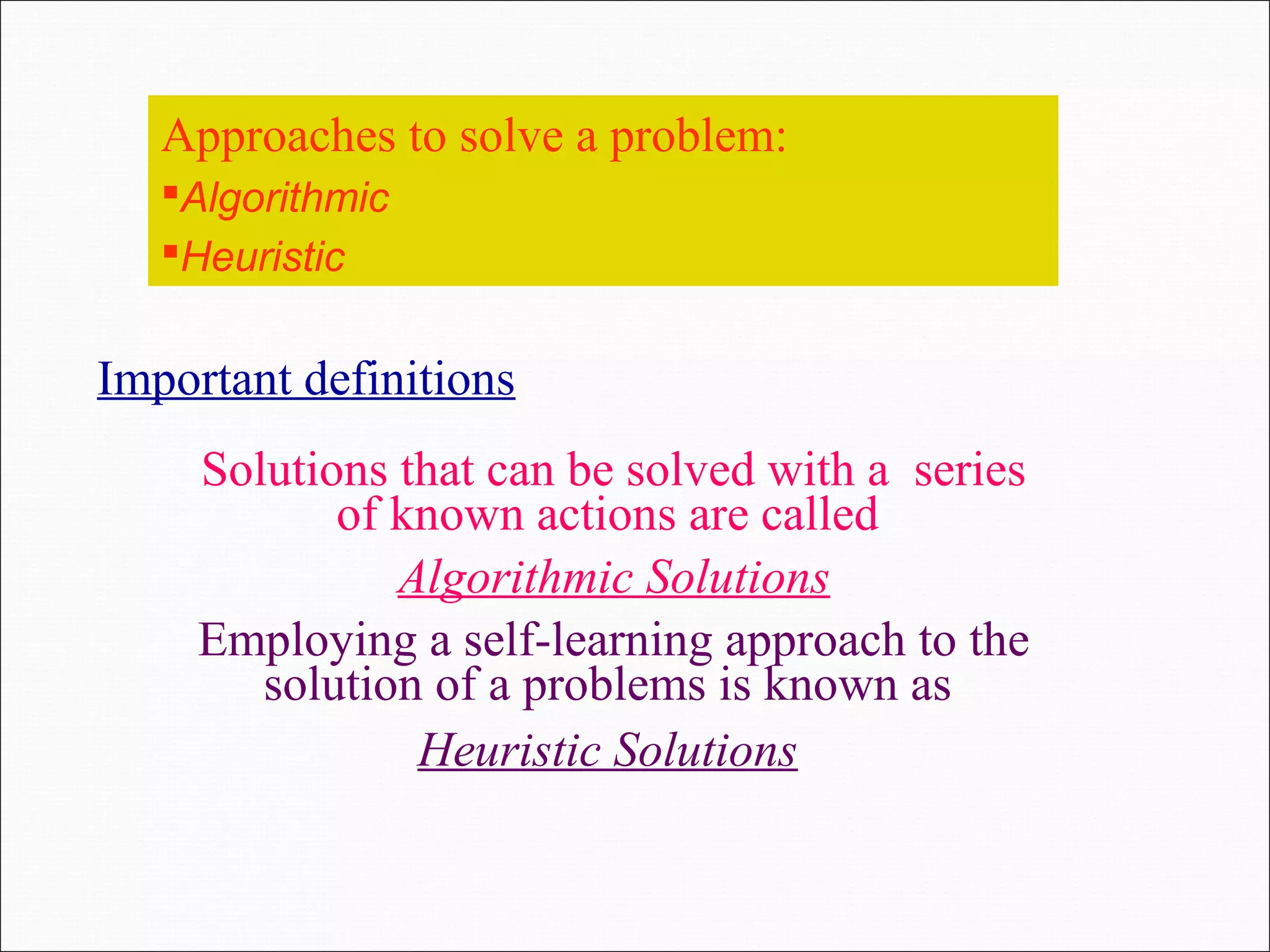 Approaches to solve a problem: Algorithmic Heuristic Solutions that can be solved with a series of known actions are called Algorithmic Solutions Employing a self-learning approach to the solution of a problems is known as Heuristic Solutions Important definitions 