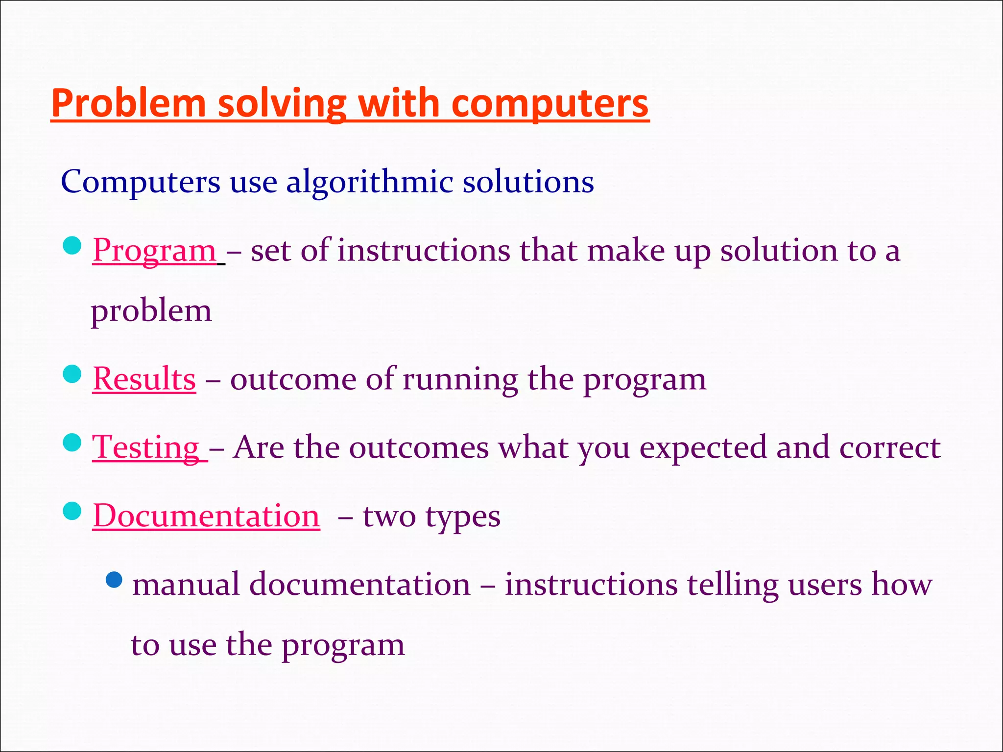 Problem solving with computers Computers use algorithmic solutions Program – set of instructions that make up solution to a problem Results – outcome of running the program Testing – Are the outcomes what you expected and correct Documentation – two types manual documentation – instructions telling users how to use the program 