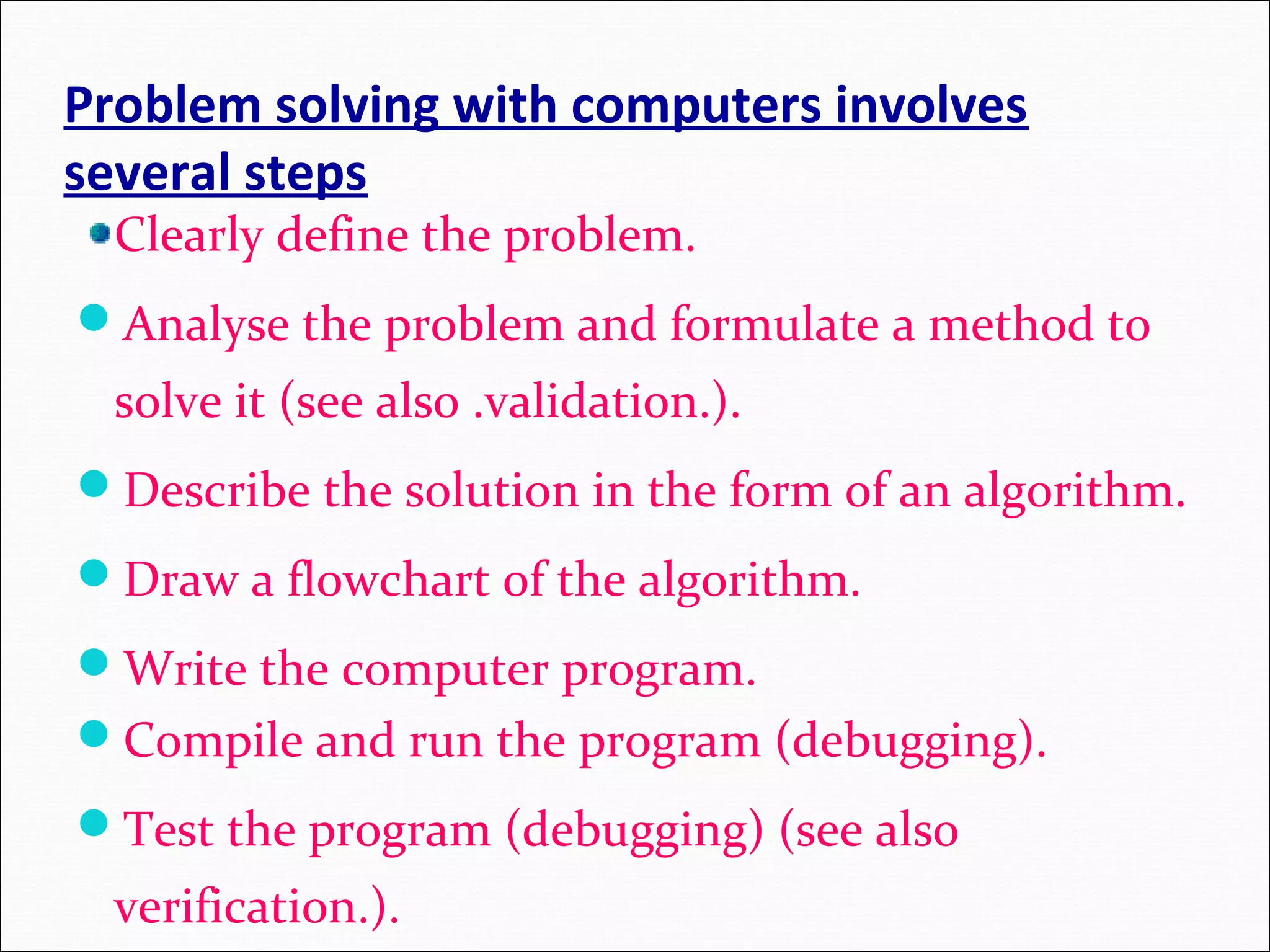 Problem solving with computers involves several steps Clearly define the problem. Analyse the problem and formulate a method to solve it (see also .validation.). Describe the solution in the form of an algorithm. Draw a flowchart of the algorithm. Write the computer program. Compile and run the program (debugging). Test the program (debugging) (see also verification.). 