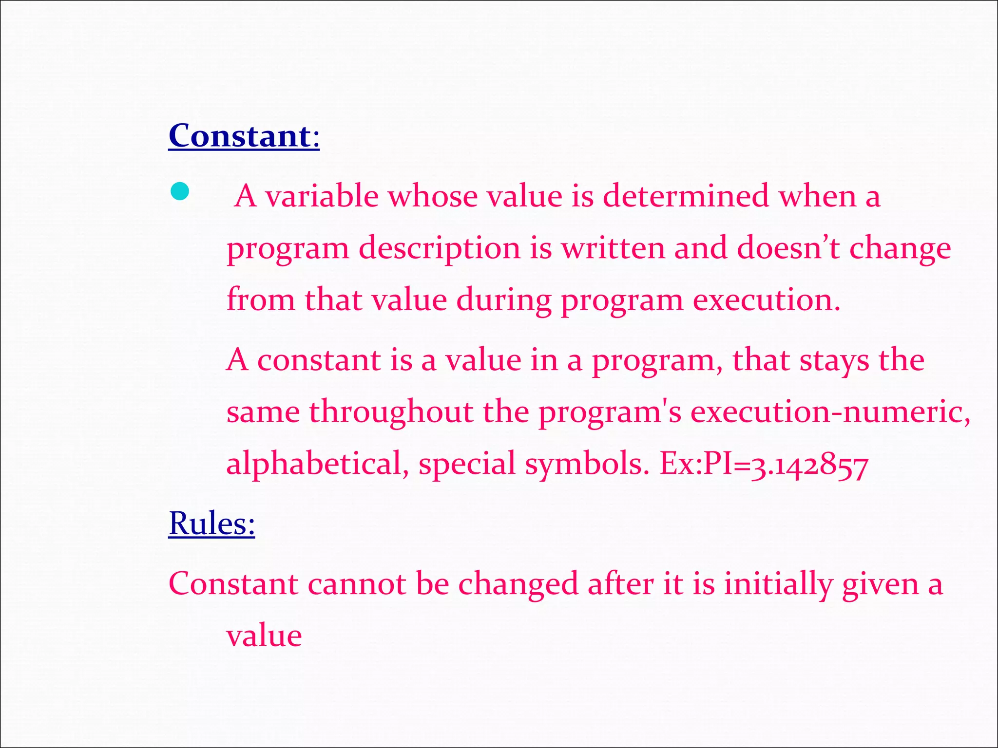 Constant:  A variable whose value is determined when a program description is written and doesn’t change from that value during program execution. A constant is a value in a program, that stays the same throughout the program's execution-numeric, alphabetical, special symbols. Ex:PI=3.142857 Rules: Constant cannot be changed after it is initially given a value 