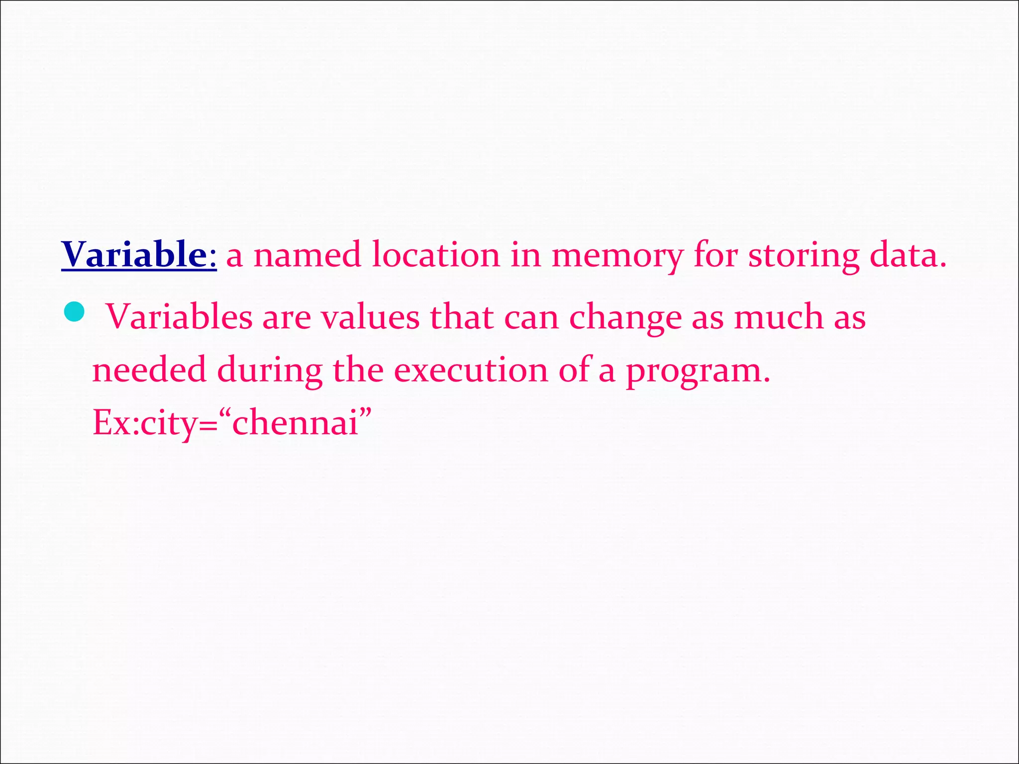 Variable: a named location in memory for storing data.  Variables are values that can change as much as needed during the execution of a program. Ex:city=“chennai” 