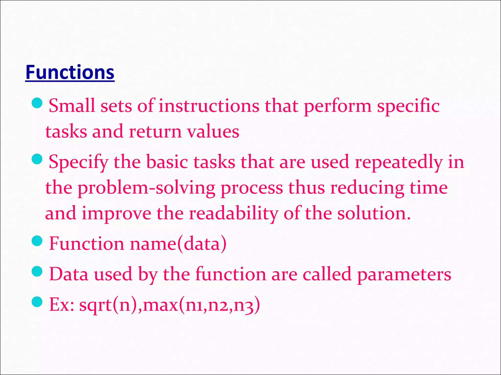 Functions Small sets of instructions that perform specific tasks and return values Specify the basic tasks that are used repeatedly in the problem-solving process thus reducing time and improve the readability of the solution. Function name(data) Data used by the function are called parameters Ex: sqrt(n),max(n1,n2,n3) 