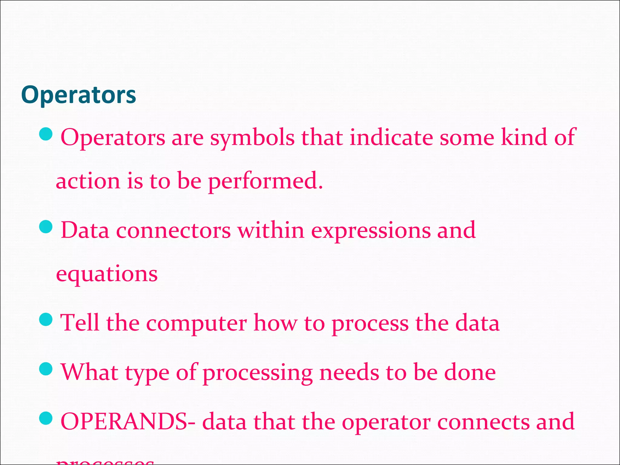 Operators Operators are symbols that indicate some kind of action is to be performed. Data connectors within expressions and equations Tell the computer how to process the data What type of processing needs to be done OPERANDS- data that the operator connects and 