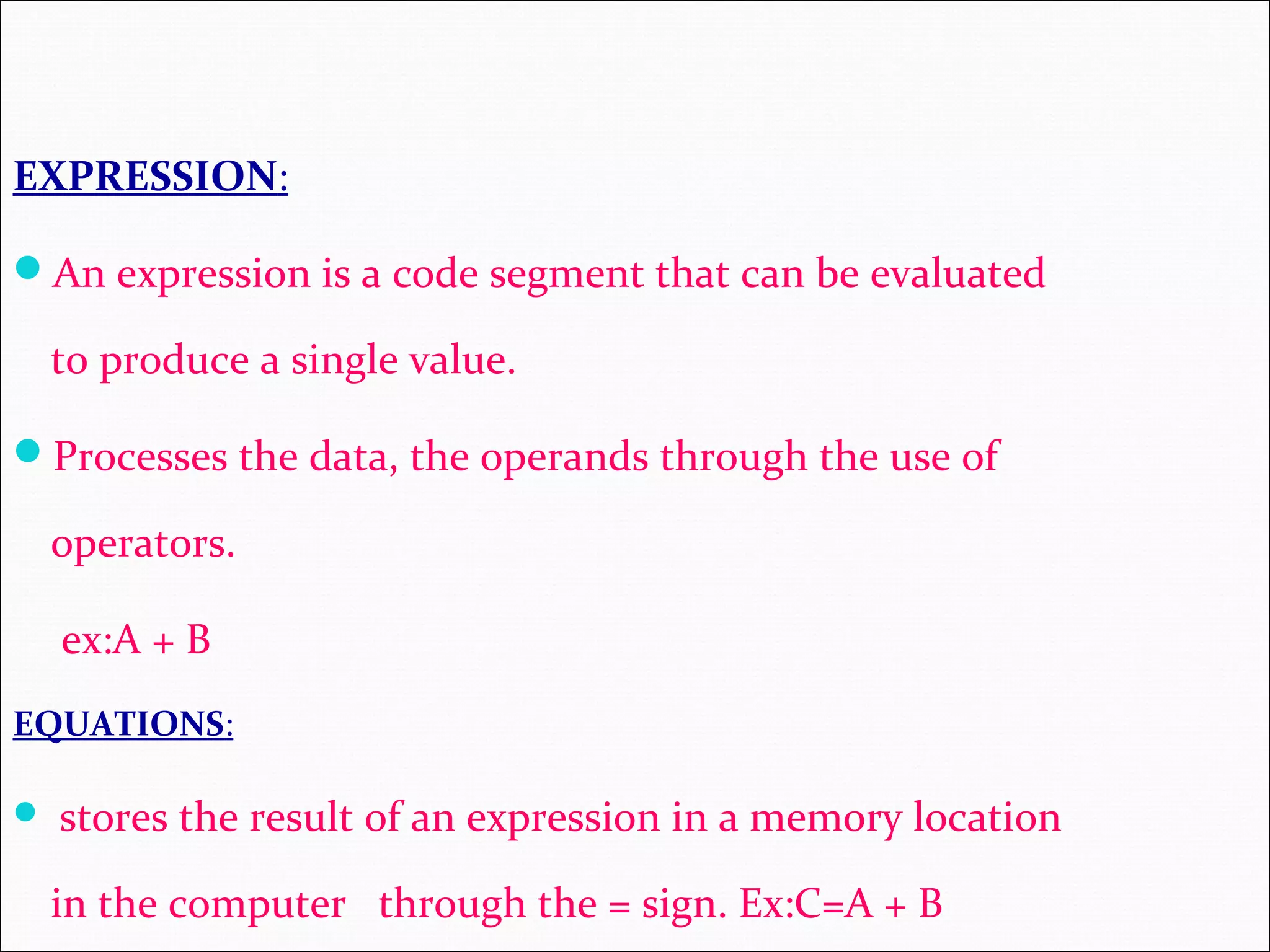 EXPRESSION: An expression is a code segment that can be evaluated to produce a single value. Processes the data, the operands through the use of operators. ex:A + B EQUATIONS:  stores the result of an expression in a memory location in the computer through the = sign. Ex:C=A + B 
