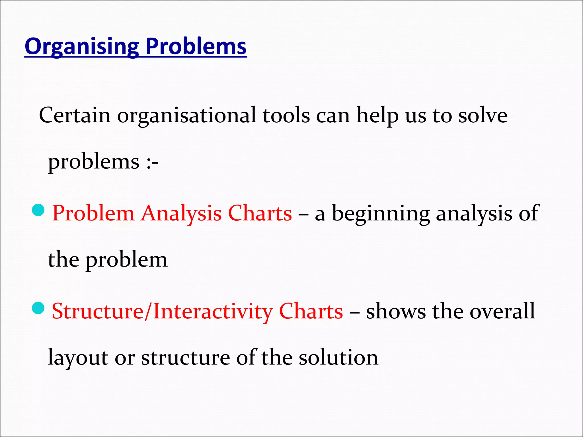 Organising Problems Certain organisational tools can help us to solve problems :- Problem Analysis Charts – a beginning analysis of the problem Structure/Interactivity Charts – shows the overall layout or structure of the solution 