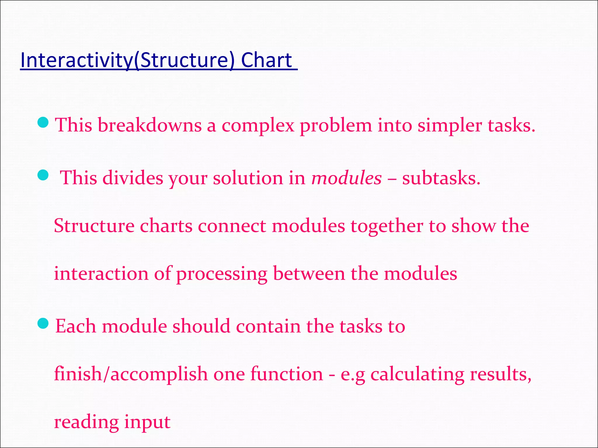 Interactivity(Structure) Chart This breakdowns a complex problem into simpler tasks.  This divides your solution in modules – subtasks. Structure charts connect modules together to show the interaction of processing between the modules Each module should contain the tasks to finish/accomplish one function - e.g calculating results, reading input 