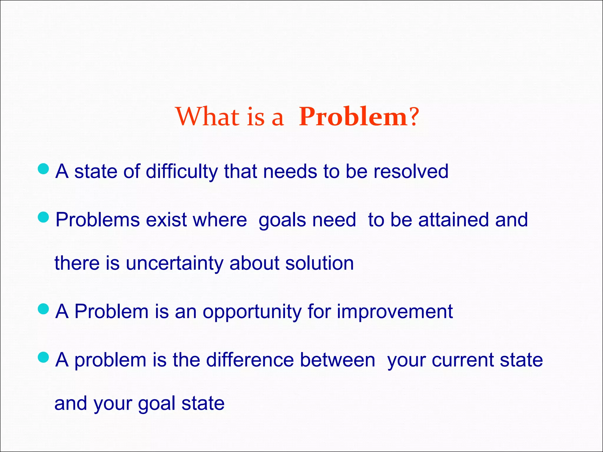 What is a Problem? A state of difficulty that needs to be resolved Problems exist where goals need to be attained and there is uncertainty about solution A Problem is an opportunity for improvement A problem is the difference between your current state and your goal state 