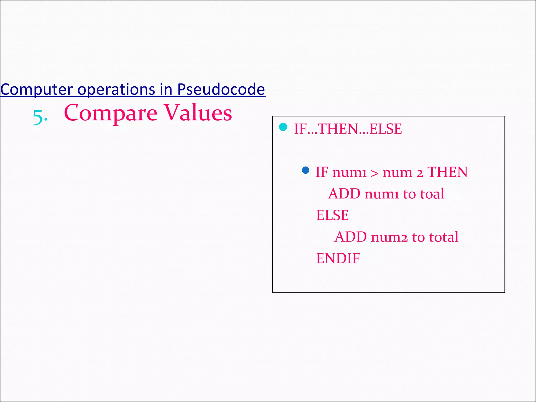 Computer operations in Pseudocode 5. Compare Values IF…THEN…ELSE IF num1 > num 2 THEN ADD num1 to toal ELSE ADD num2 to total ENDIF 