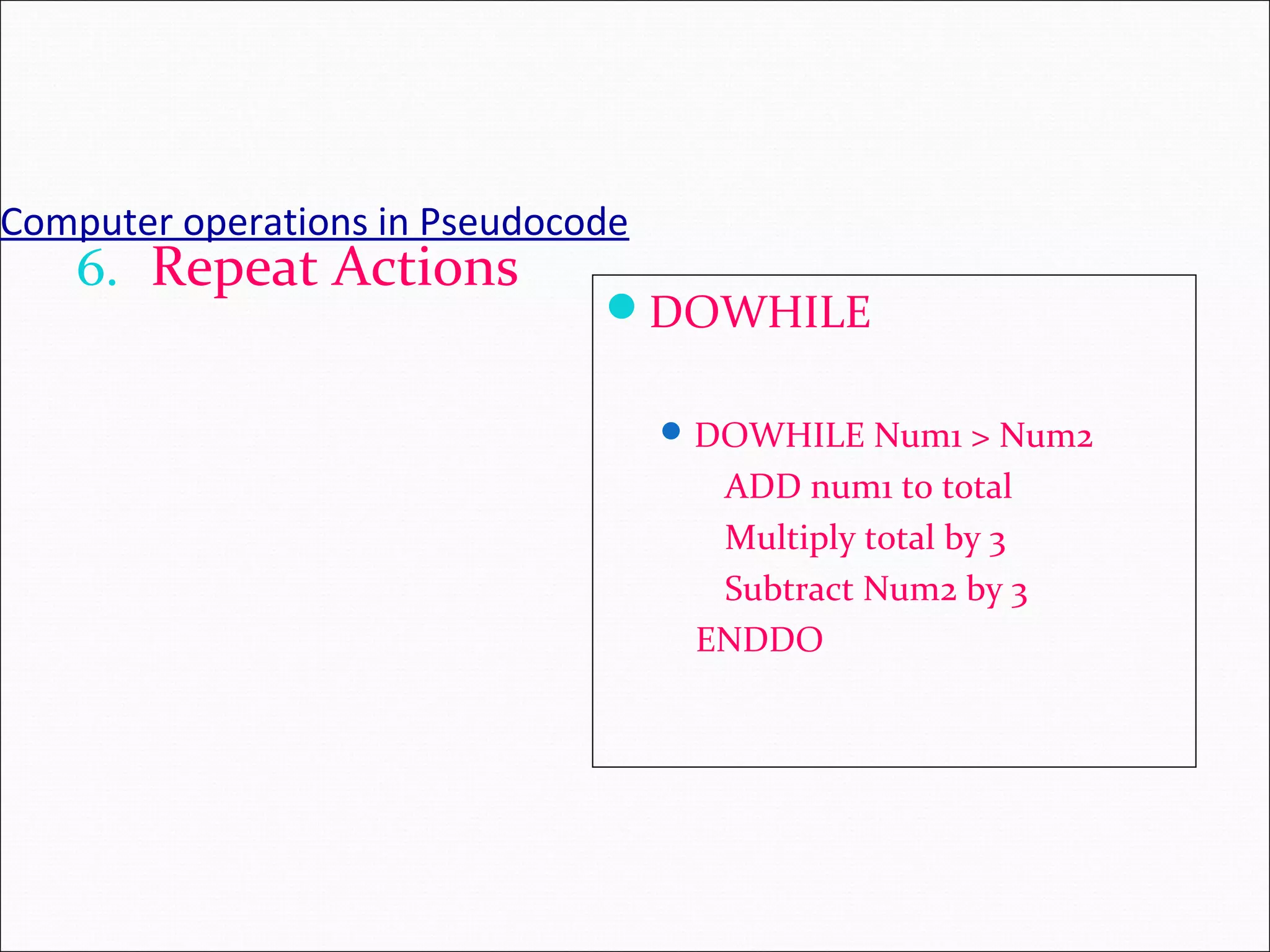 Computer operations in Pseudocode 6. Repeat Actions DOWHILE DOWHILE Num1 > Num2 ADD num1 to total Multiply total by 3 Subtract Num2 by 3 ENDDO 