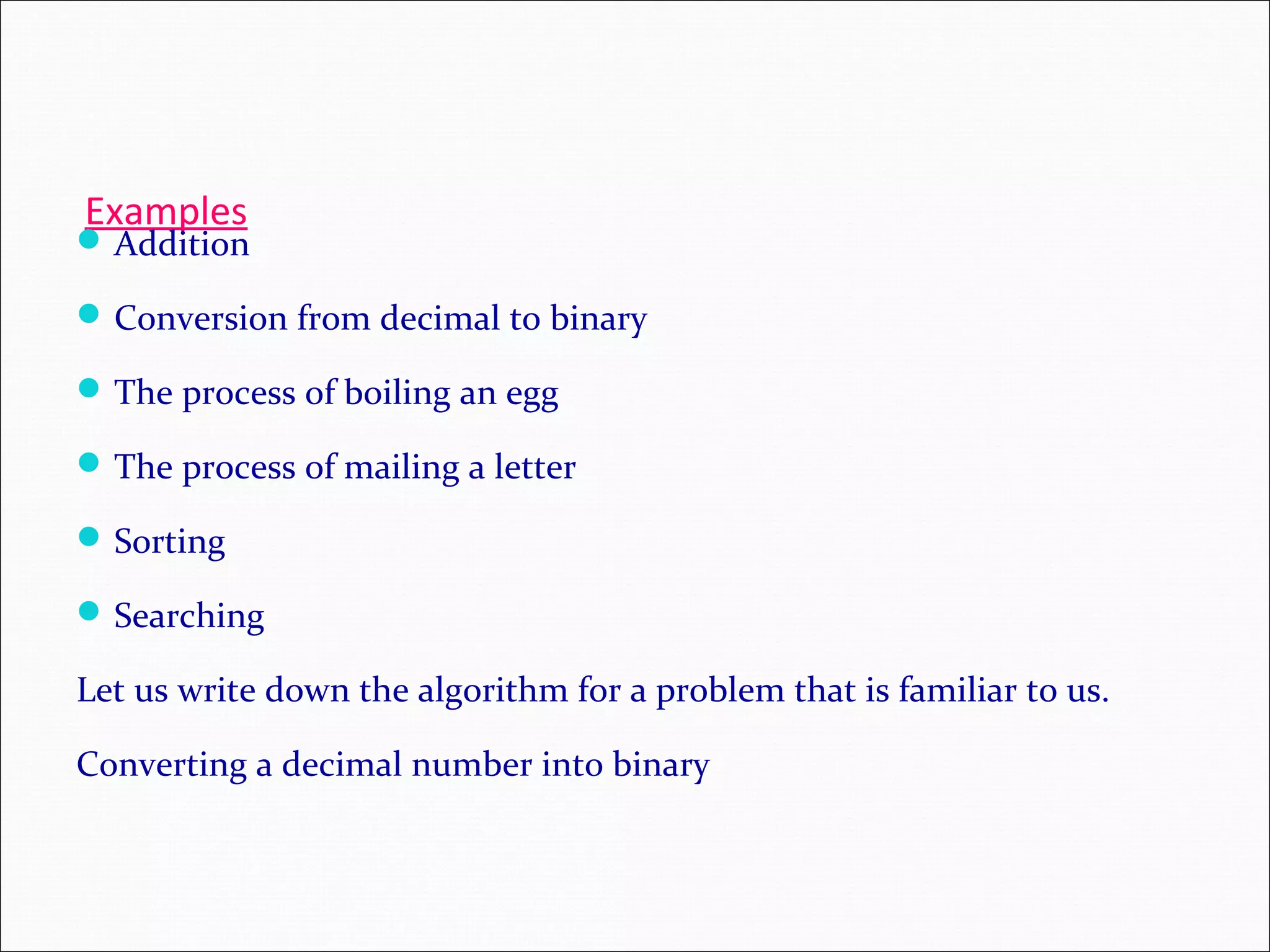 Examples Addition Conversion from decimal to binary The process of boiling an egg The process of mailing a letter Sorting Searching Let us write down the algorithm for a problem that is familiar to us. Converting a decimal number into binary 