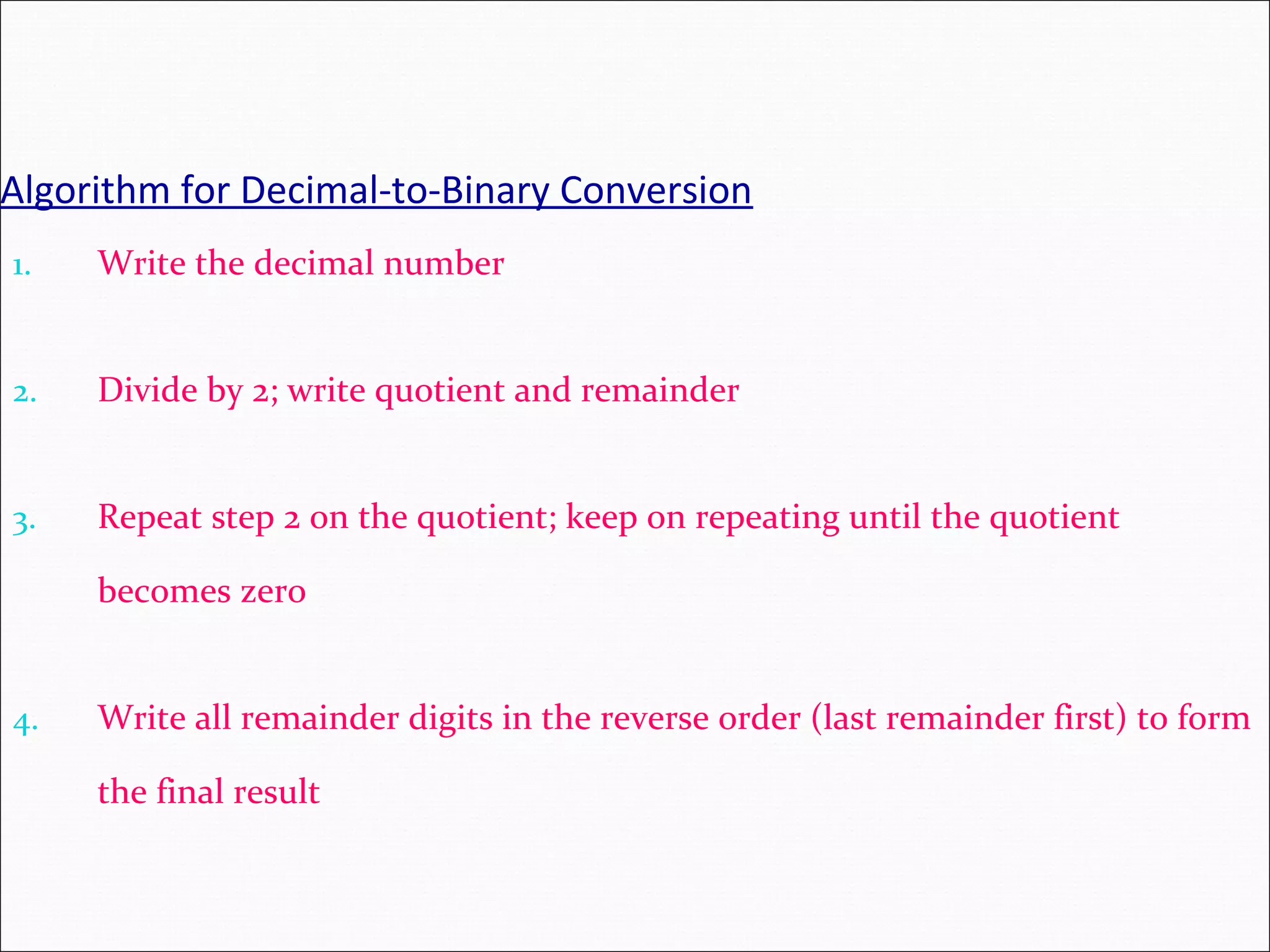 Algorithm for Decimal-to-Binary Conversion 1. Write the decimal number 2. Divide by 2; write quotient and remainder 3. Repeat step 2 on the quotient; keep on repeating until the quotient becomes zero 4. Write all remainder digits in the reverse order (last remainder first) to form the final result 