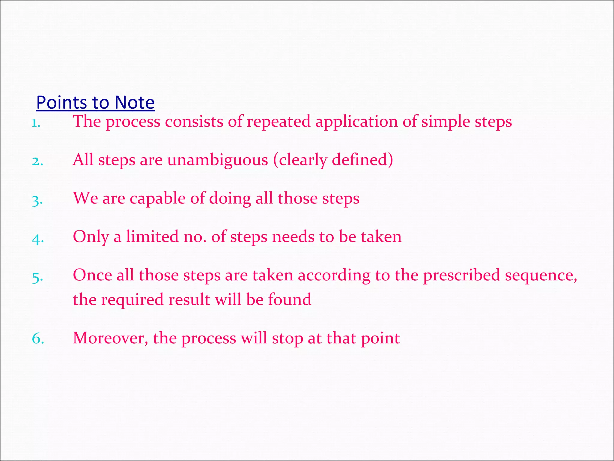 Points to Note 1. The process consists of repeated application of simple steps 2. All steps are unambiguous (clearly defined) 3. We are capable of doing all those steps 4. Only a limited no. of steps needs to be taken 5. Once all those steps are taken according to the prescribed sequence, the required result will be found 6. Moreover, the process will stop at that point 
