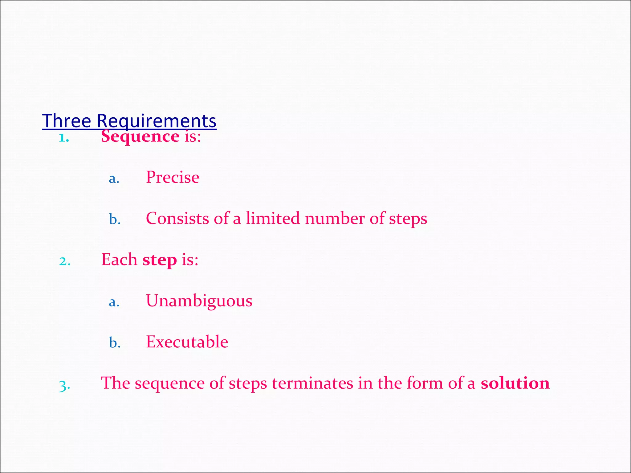 Three Requirements 1. Sequence is: a. Precise b. Consists of a limited number of steps 2. Each step is: a. Unambiguous b. Executable 3. The sequence of steps terminates in the form of a solution 