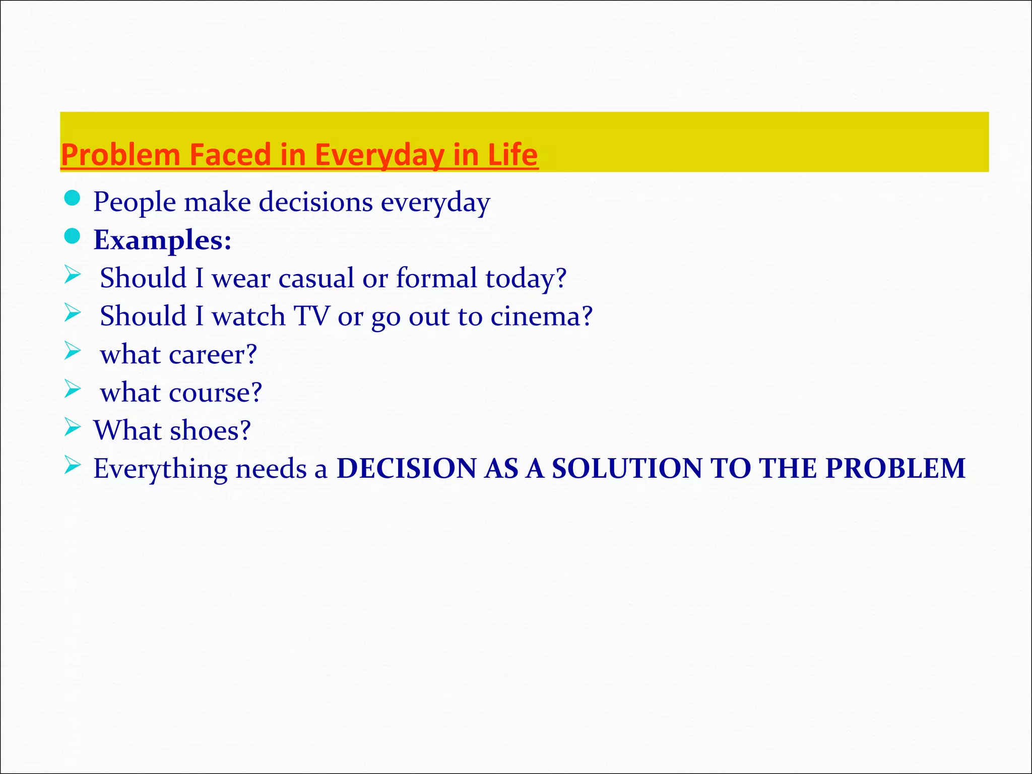 Problem Faced in Everyday in Life People make decisions everyday Examples:  Should I wear casual or formal today?  Should I watch TV or go out to cinema?  what career?  what course?  What shoes?  Everything needs a DECISION AS A SOLUTION TO THE PROBLEM 