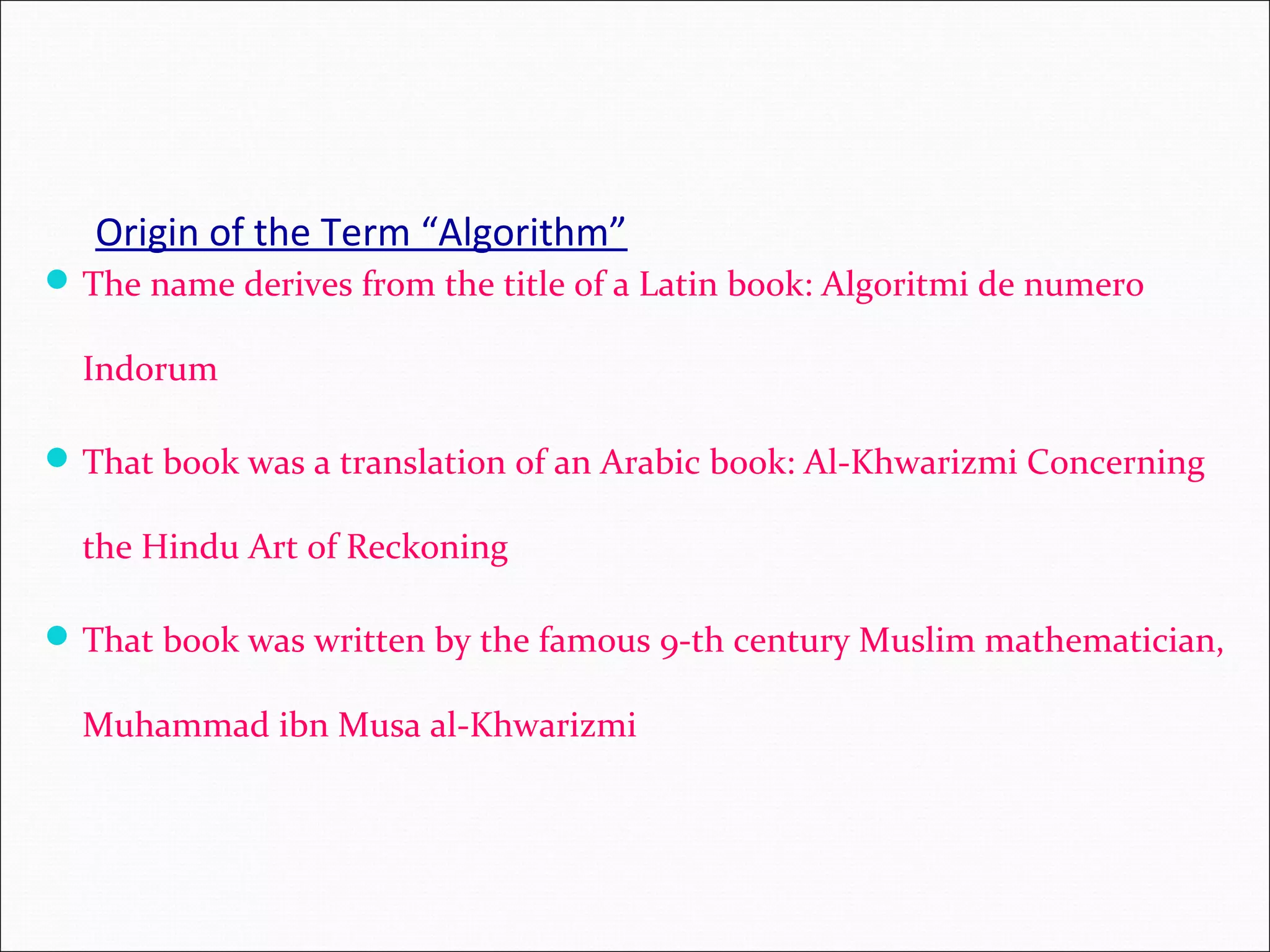 Origin of the Term “Algorithm” The name derives from the title of a Latin book: Algoritmi de numero Indorum That book was a translation of an Arabic book: Al-Khwarizmi Concerning the Hindu Art of Reckoning That book was written by the famous 9-th century Muslim mathematician, Muhammad ibn Musa al-Khwarizmi 