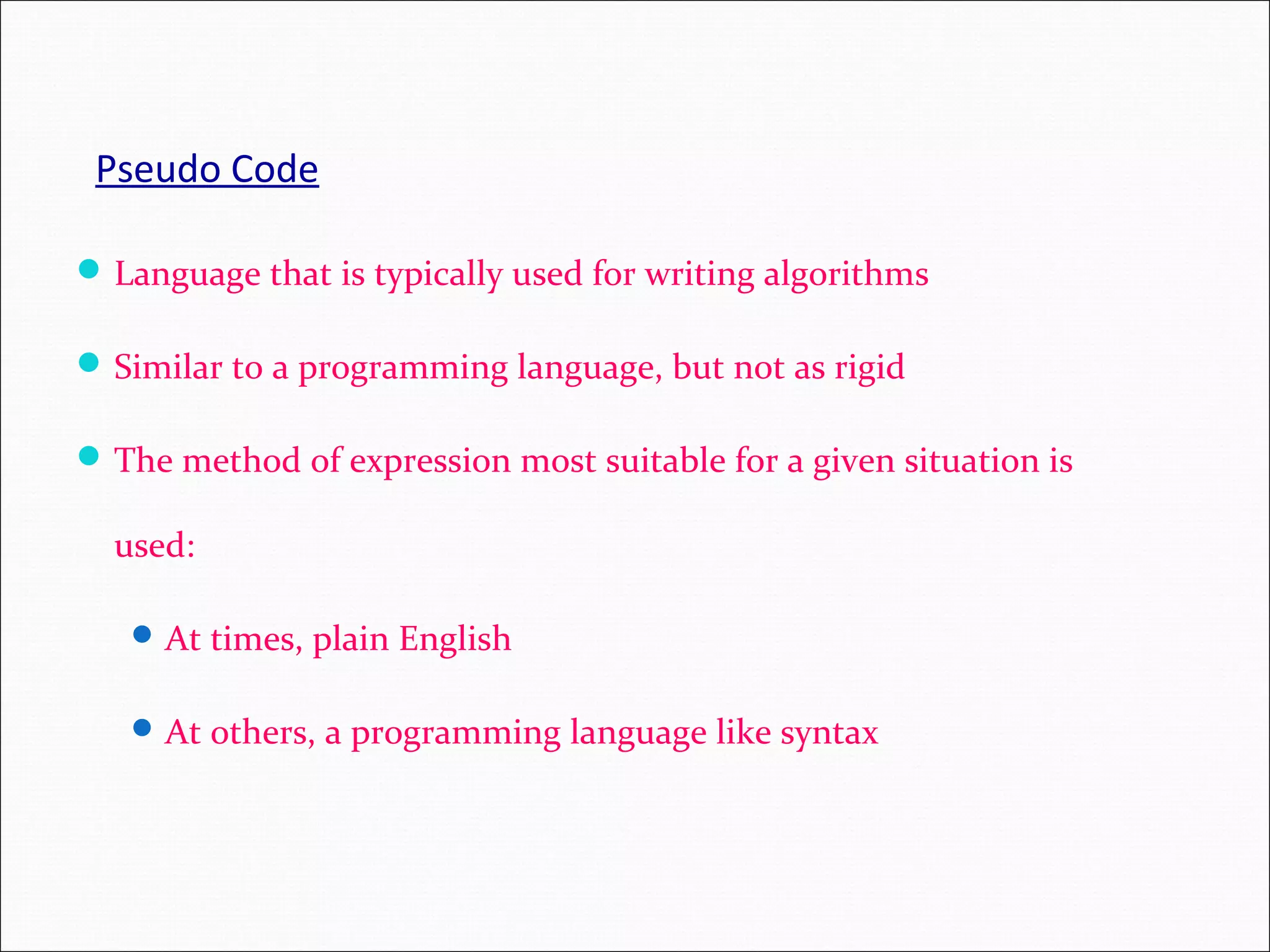 Pseudo Code Language that is typically used for writing algorithms Similar to a programming language, but not as rigid The method of expression most suitable for a given situation is used: At times, plain English At others, a programming language like syntax 