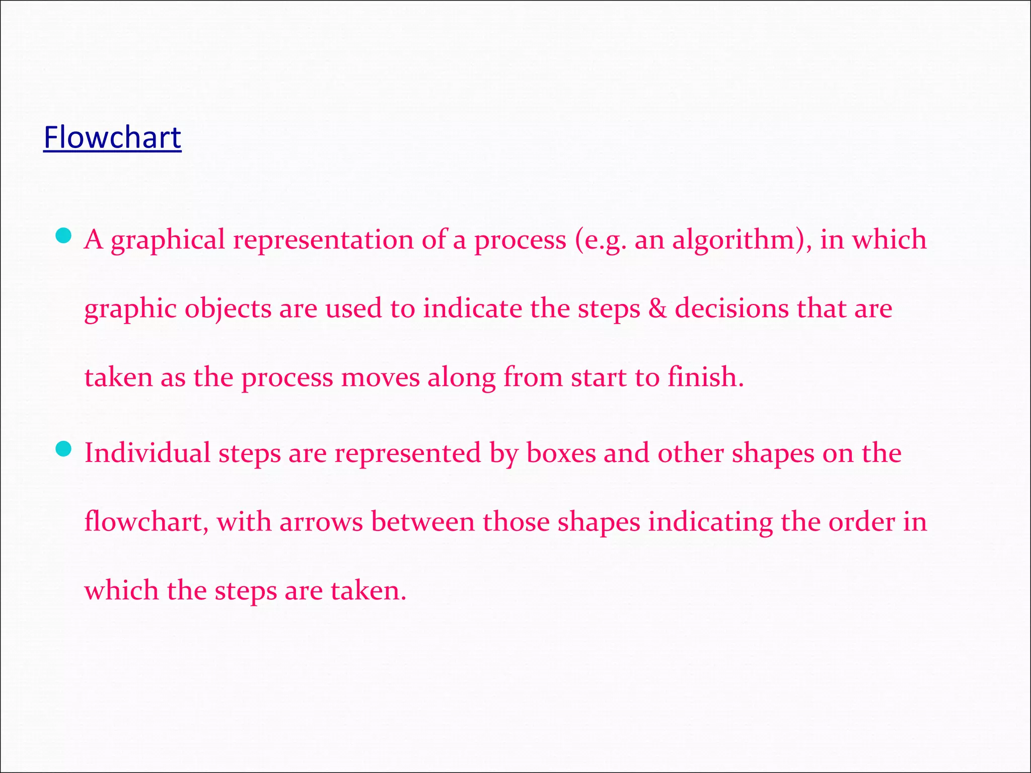 Flowchart A graphical representation of a process (e.g. an algorithm), in which graphic objects are used to indicate the steps & decisions that are taken as the process moves along from start to finish. Individual steps are represented by boxes and other shapes on the flowchart, with arrows between those shapes indicating the order in which the steps are taken. 