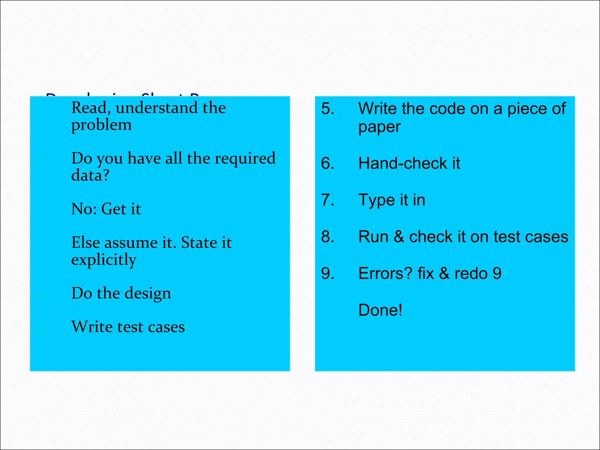 Developing Short Programs1. Read, understand the problem 2. Do you have all the required data? No: Get it Else assume it. State it explicitly 3. Do the design 4. Write test cases 5. Write the code on a piece of paper 6. Hand-check it 7. Type it in 8. Run & check it on test cases 9. Errors? fix & redo 9 Done! 