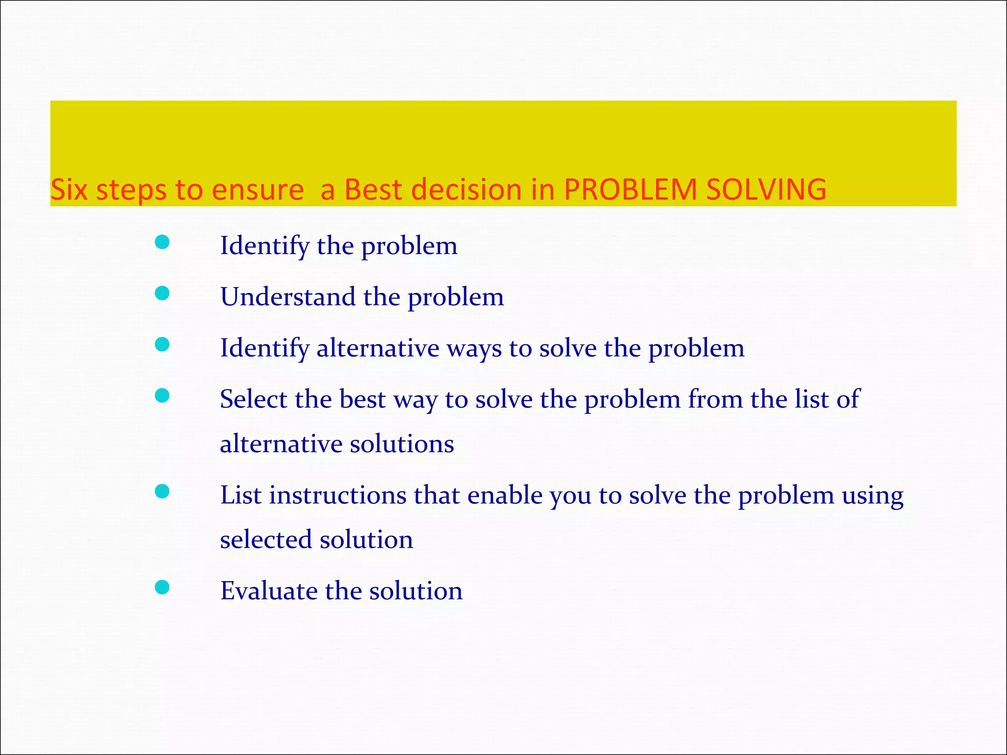 Six steps to ensure a Best decision in PROBLEM SOLVING  Identify the problem  Understand the problem  Identify alternative ways to solve the problem  Select the best way to solve the problem from the list of alternative solutions  List instructions that enable you to solve the problem using selected solution  Evaluate the solution 