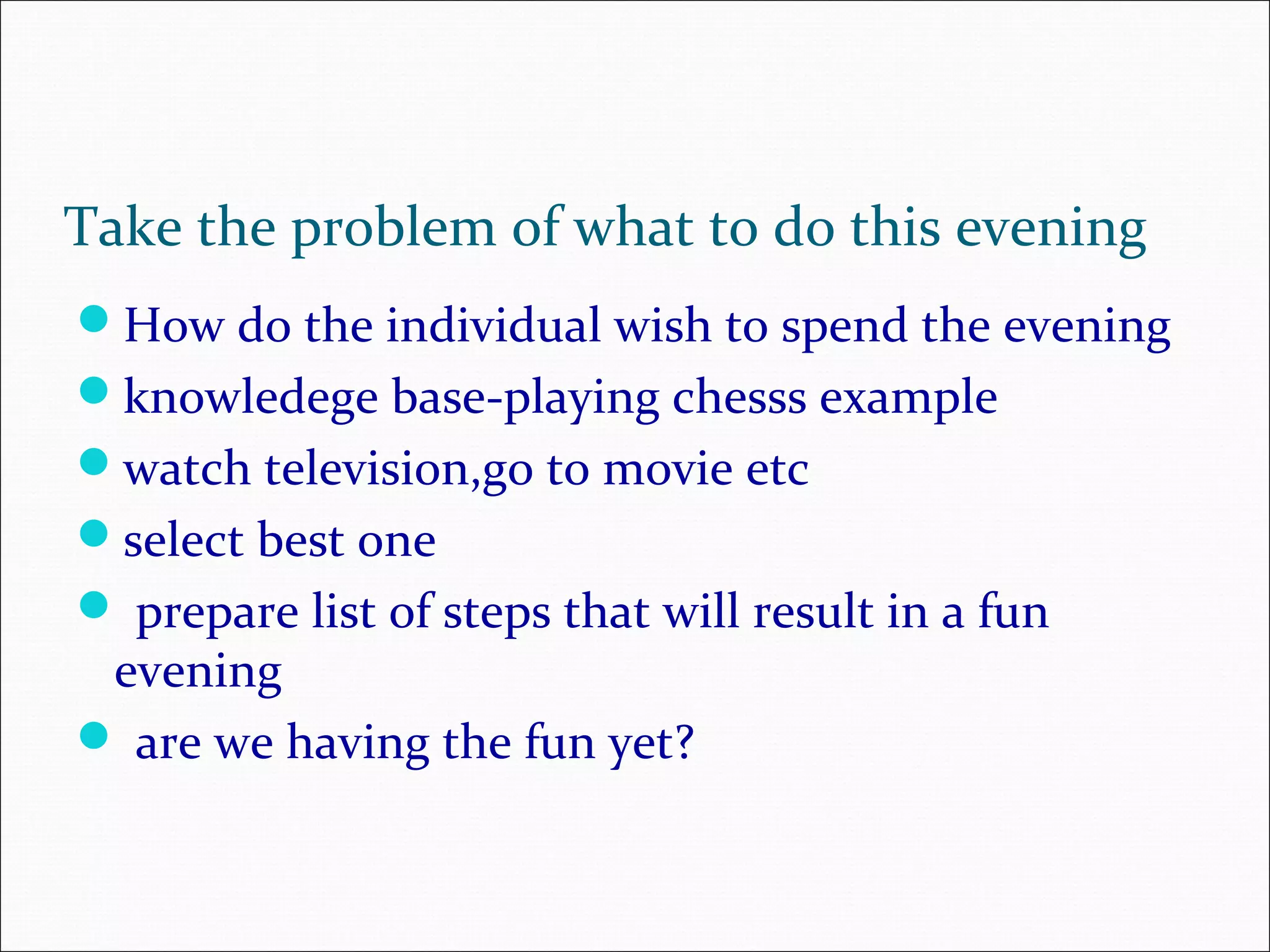 How do the individual wish to spend the evening knowledege base-playing chesss example watch television,go to movie etc select best one  prepare list of steps that will result in a fun evening  are we having the fun yet? Take the problem of what to do this evening 