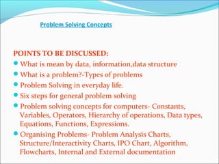 Problem Solving Concepts
POINTS TO BE DISCUSSED:
What is mean by data, information,data structure
What is a problem?-Types of problems
Problem Solving in everyday life.
Six steps for general problem solving
Problem solving concepts for computers- Constants,
Variables, Operators, Hierarchy of operations, Data types,
Equations, Functions, Expressions.
Organising Problems- Problem Analysis Charts,
Structure/Interactivity Charts, IPO Chart, Algorithm,
Flowcharts, Internal and External documentation
 