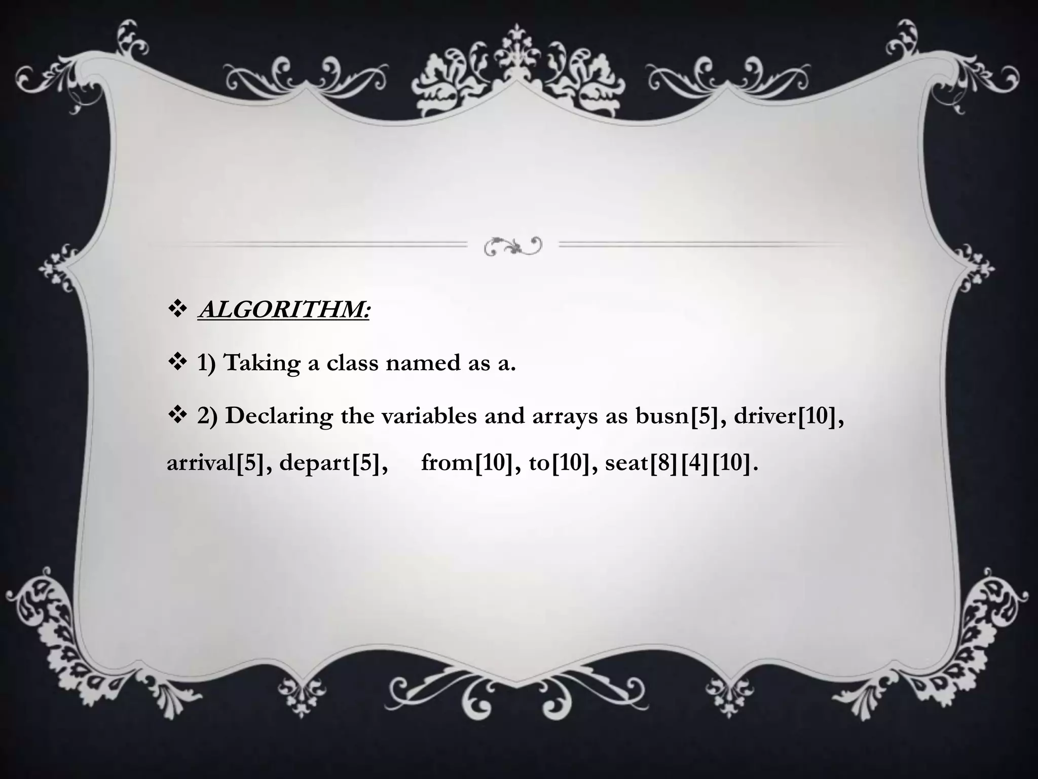  ALGORITHM:
 1) Taking a class named as a.
 2) Declaring the variables and arrays as busn[5], driver[10],
arrival[5], depart[5], from[10], to[10], seat[8][4][10].
 