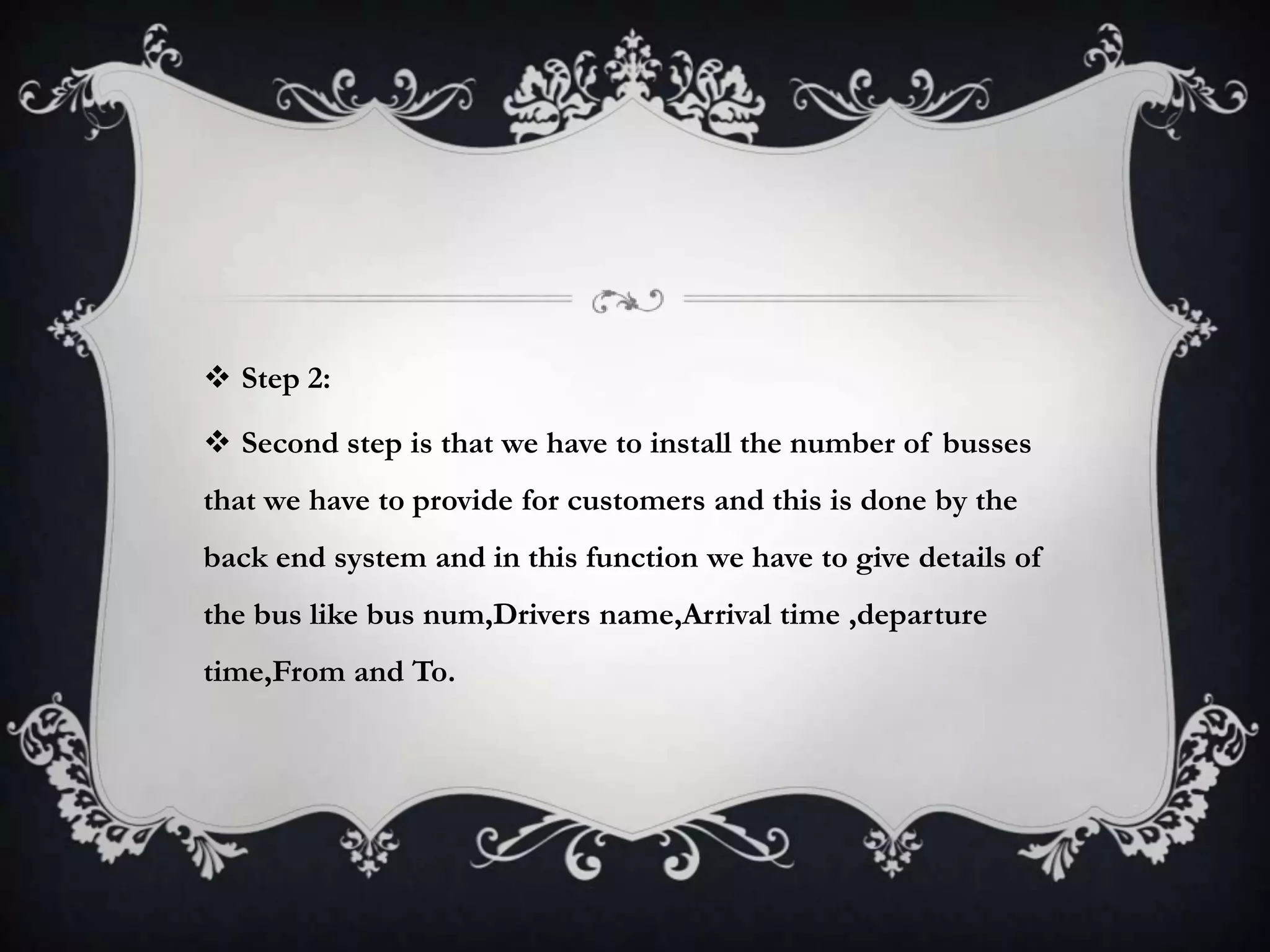  Step 2:
 Second step is that we have to install the number of busses
that we have to provide for customers and this is done by the
back end system and in this function we have to give details of
the bus like bus num,Drivers name,Arrival time ,departure
time,From and To.
 