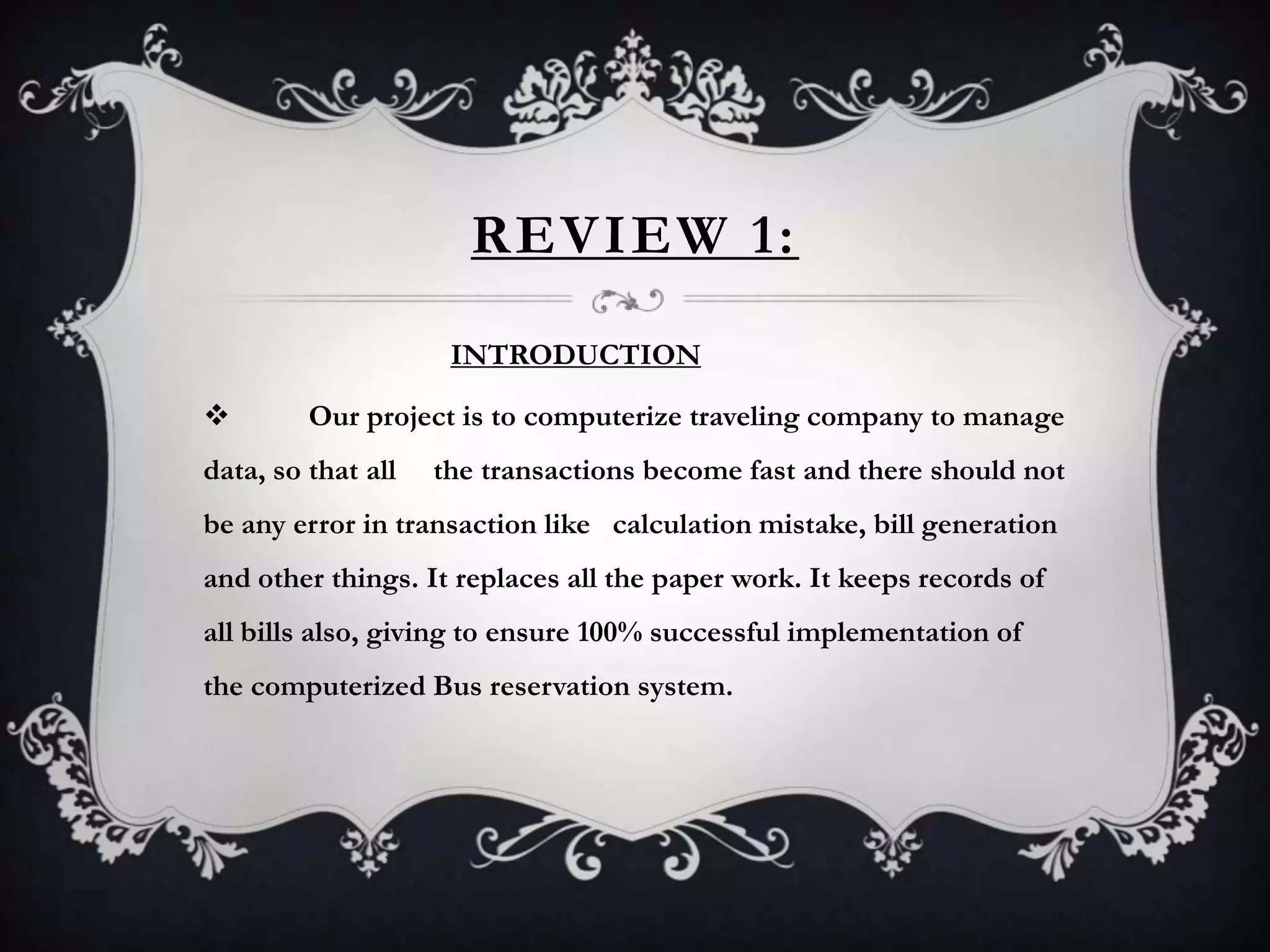 REVIEW 1:
INTRODUCTION
 Our project is to computerize traveling company to manage
data, so that all the transactions become fast and there should not
be any error in transaction like calculation mistake, bill generation
and other things. It replaces all the paper work. It keeps records of
all bills also, giving to ensure 100% successful implementation of
the computerized Bus reservation system.
 