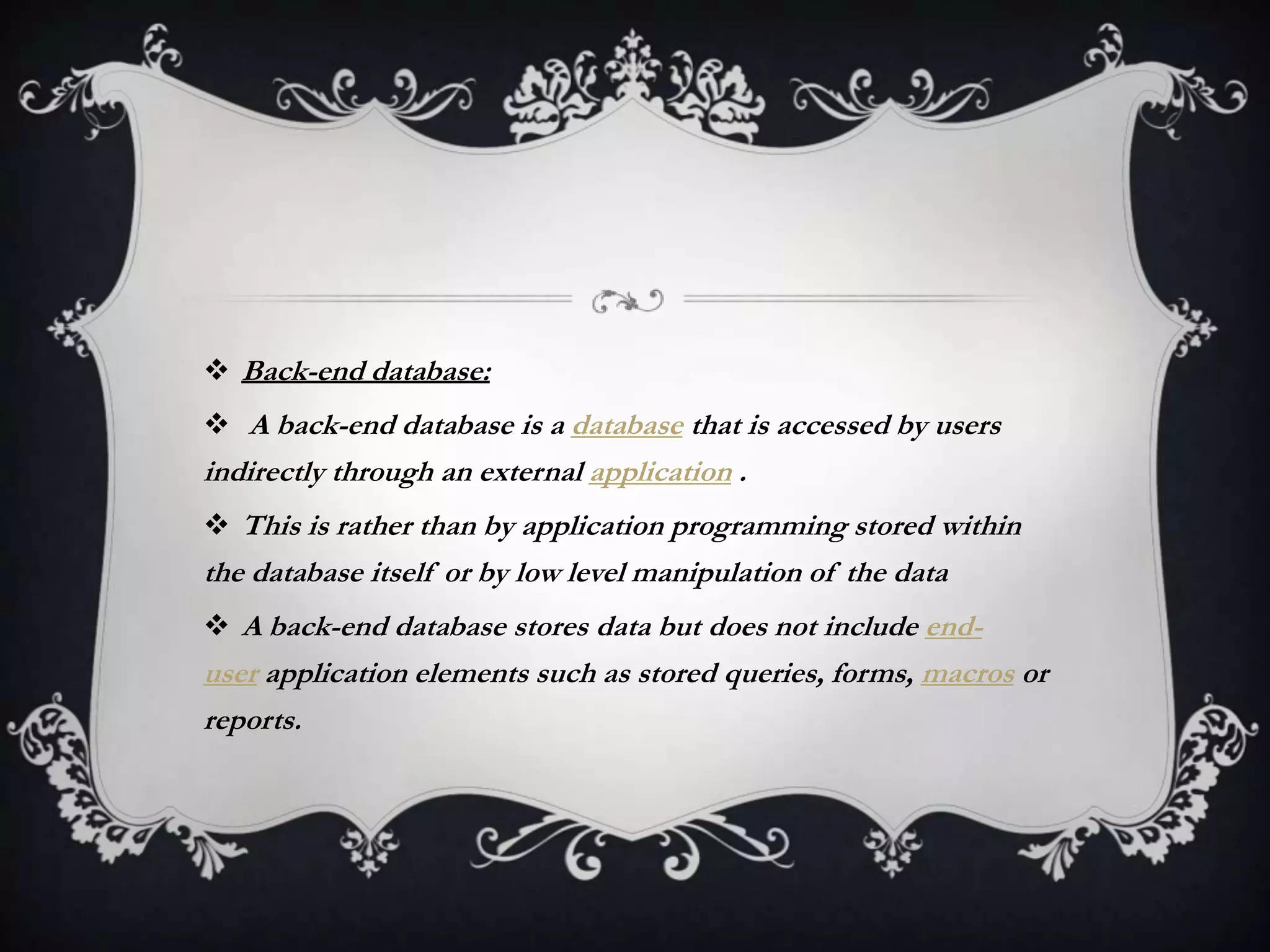  Back-end database:
 A back-end database is a database that is accessed by users
indirectly through an external application .
 This is rather than by application programming stored within
the database itself or by low level manipulation of the data
 A back-end database stores data but does not include end-
user application elements such as stored queries, forms, macros or
reports.
 