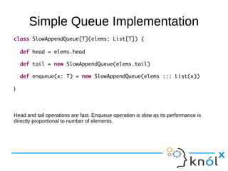 Simple Queue Implementation
class SlowAppendQueue[T](elems: List[T]) {

    def head = elems.head

    def tail = new SlowAppendQueue(elems.tail)

    def enqueue(x: T) = new SlowAppendQueue(elems ::: List(x))

}




Head and tail operations are fast. Enqueue operation is slow as its performance is
directly proportional to number of elements.
 