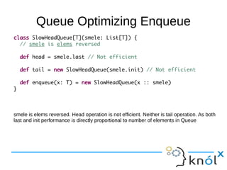 Queue Optimizing Enqueue
class SlowHeadQueue[T](smele: List[T]) {
  // smele is elems reversed

    def head = smele.last // Not efficient

    def tail = new SlowHeadQueue(smele.init) // Not efficient

    def enqueue(x: T) = new SlowHeadQueue(x :: smele)
}



smele is elems reversed. Head operation is not efficient. Neither is tail operation. As both
last and init performance is directly proportional to number of elements in Queue
 