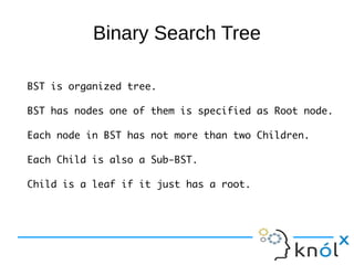 Binary Search Tree

BST is organized tree.

BST has nodes one of them is specified as Root node.

Each node in BST has not more than two Children.

Each Child is also a Sub-BST.

Child is a leaf if it just has a root.
 