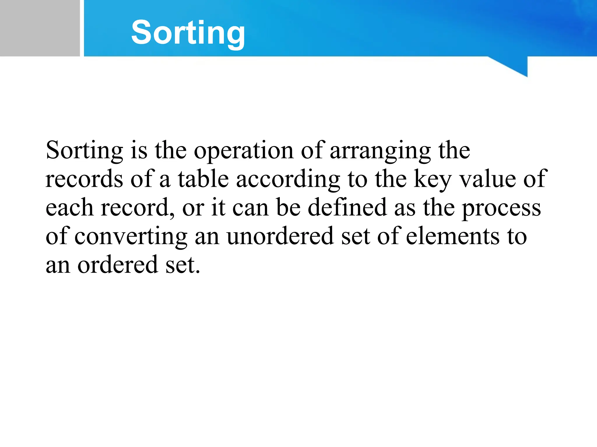 Sorting
Sorting is the operation of arranging the
records of a table according to the key value of
each record, or it can be defined as the process
of converting an unordered set of elements to
an ordered set.
 