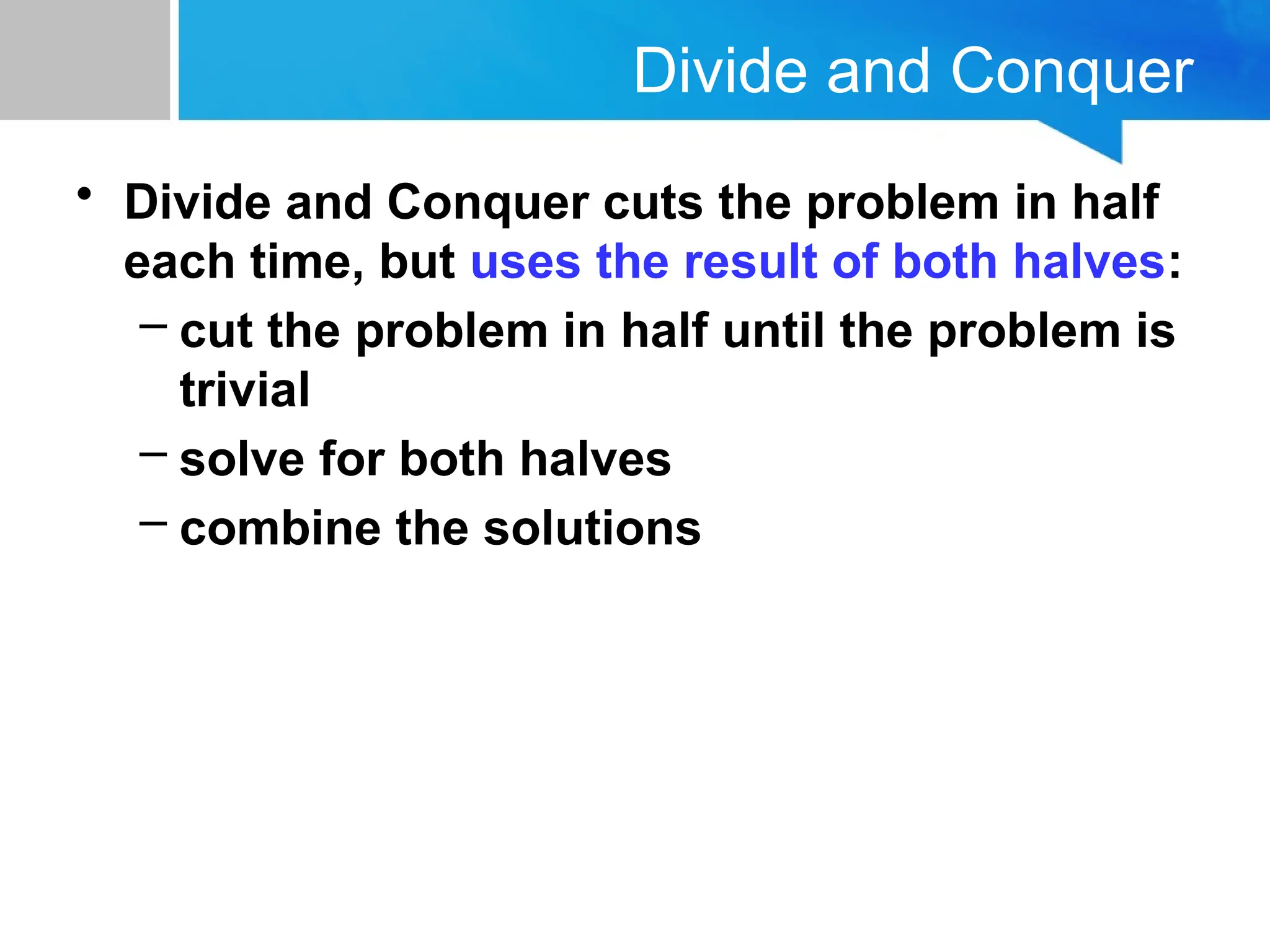 Divide and Conquer
• Divide and Conquer cuts the problem in half
each time, but uses the result of both halves:
– cut the problem in half until the problem is
trivial
– solve for both halves
– combine the solutions
 