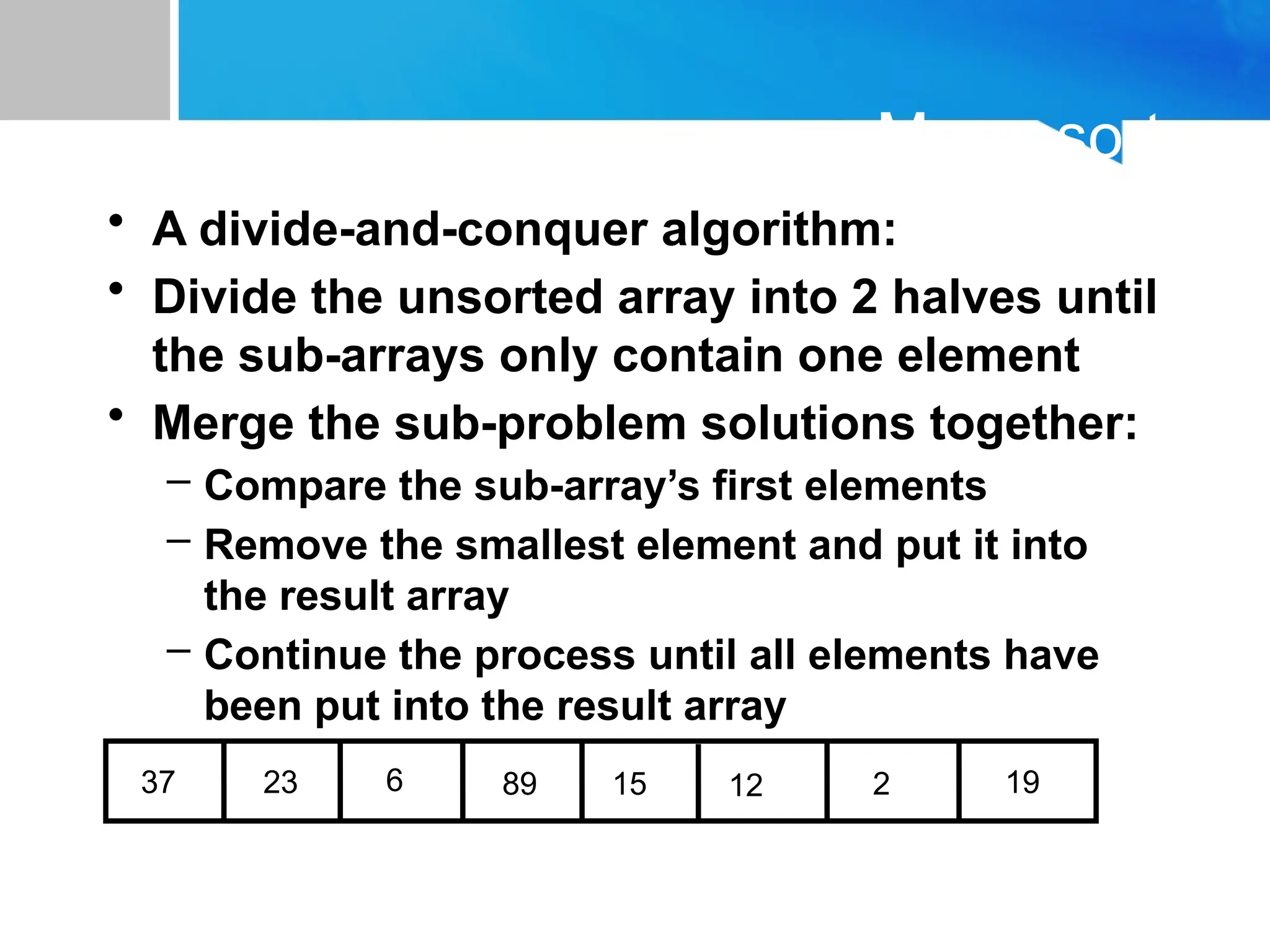 Mergesort
• A divide-and-conquer algorithm:
• Divide the unsorted array into 2 halves until
the sub-arrays only contain one element
• Merge the sub-problem solutions together:
– Compare the sub-array’s first elements
– Remove the smallest element and put it into
the result array
– Continue the process until all elements have
been put into the result array
37 23 6 89 15 12 2 19
 
