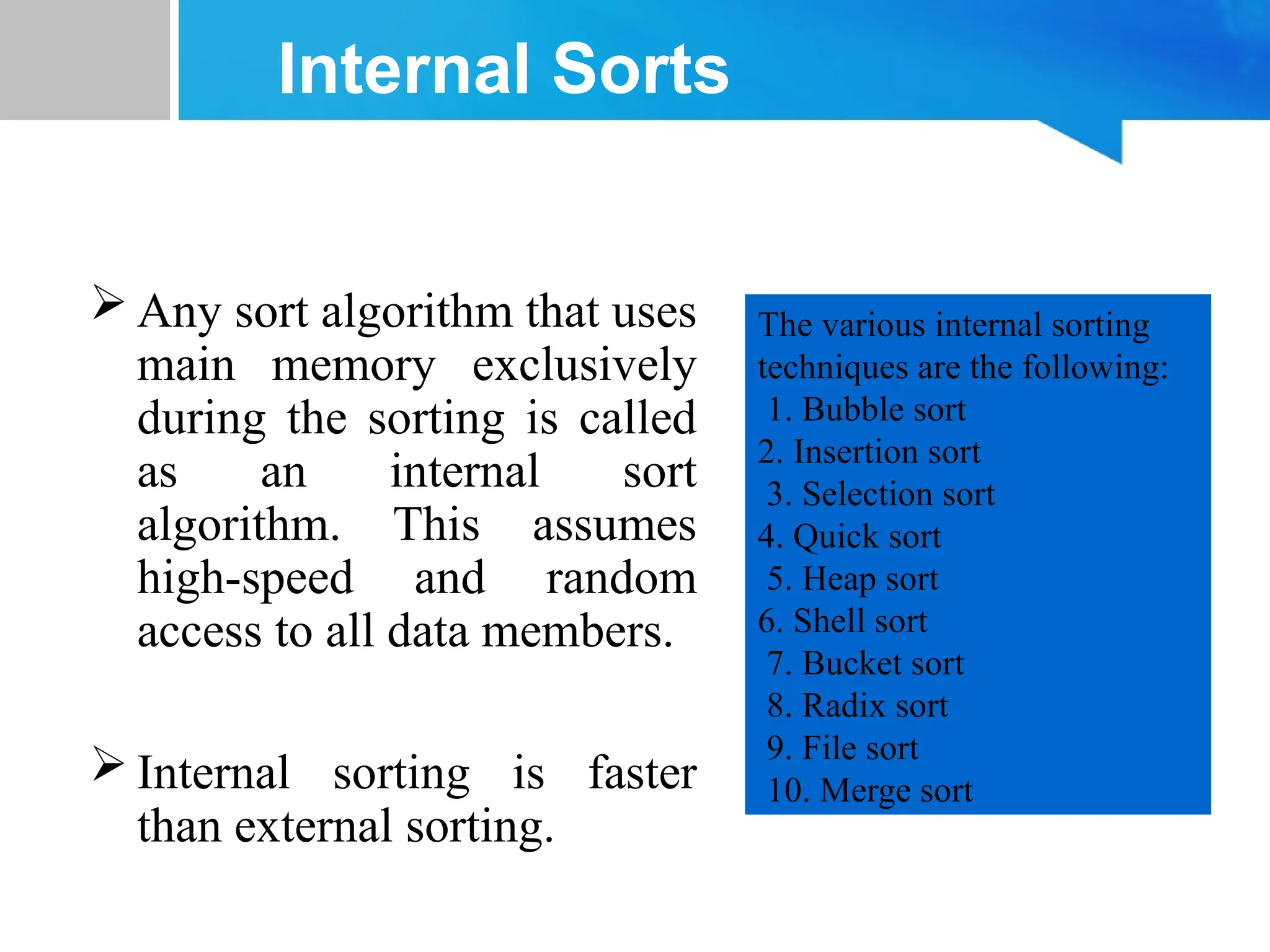 Internal Sorts
 Any sort algorithm that uses
main memory exclusively
during the sorting is called
as an internal sort
algorithm. This assumes
high-speed and random
access to all data members.
 Internal sorting is faster
than external sorting.
The various internal sorting
techniques are the following:
1. Bubble sort
2. Insertion sort
3. Selection sort
4. Quick sort
5. Heap sort
6. Shell sort
7. Bucket sort
8. Radix sort
9. File sort
10. Merge sort
 