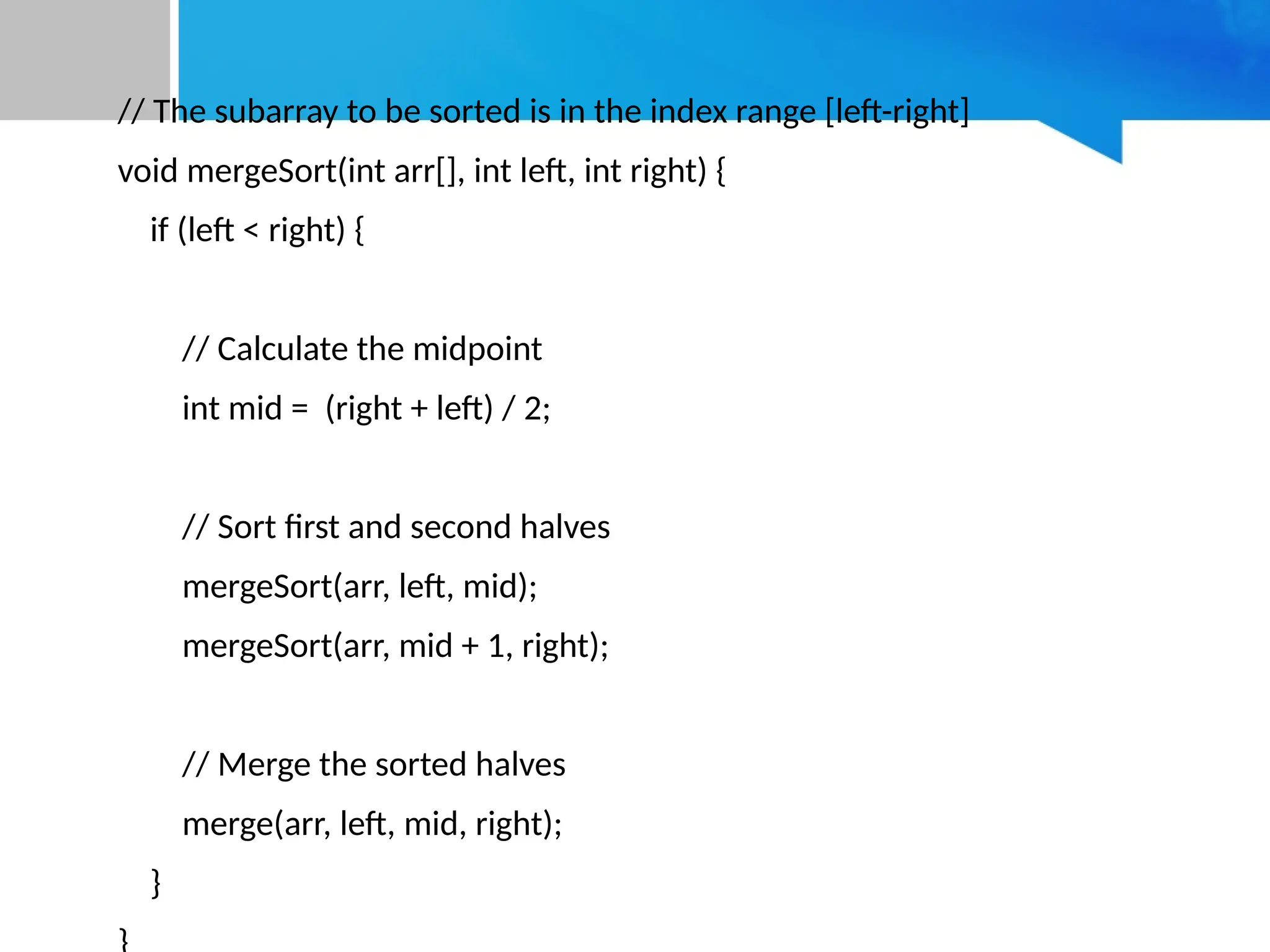 // The subarray to be sorted is in the index range [left-right]
void mergeSort(int arr[], int left, int right) {
if (left < right) {
// Calculate the midpoint
int mid = (right + left) / 2;
// Sort first and second halves
mergeSort(arr, left, mid);
mergeSort(arr, mid + 1, right);
// Merge the sorted halves
merge(arr, left, mid, right);
}
 