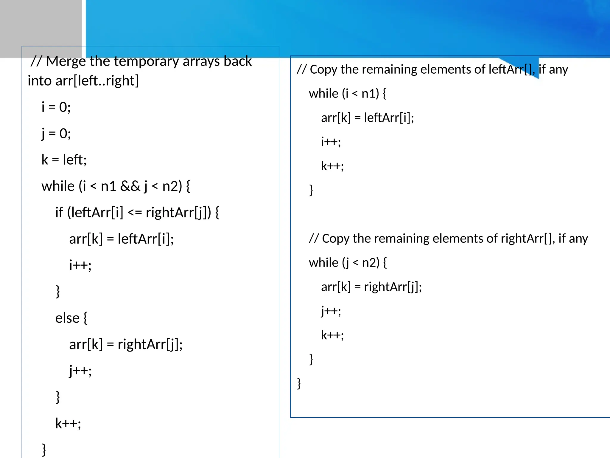 // Merge the temporary arrays back
into arr[left..right]
i = 0;
j = 0;
k = left;
while (i < n1 && j < n2) {
if (leftArr[i] <= rightArr[j]) {
arr[k] = leftArr[i];
i++;
}
else {
arr[k] = rightArr[j];
j++;
}
k++;
}
// Copy the remaining elements of leftArr[], if any
while (i < n1) {
arr[k] = leftArr[i];
i++;
k++;
}
// Copy the remaining elements of rightArr[], if any
while (j < n2) {
arr[k] = rightArr[j];
j++;
k++;
}
}
 