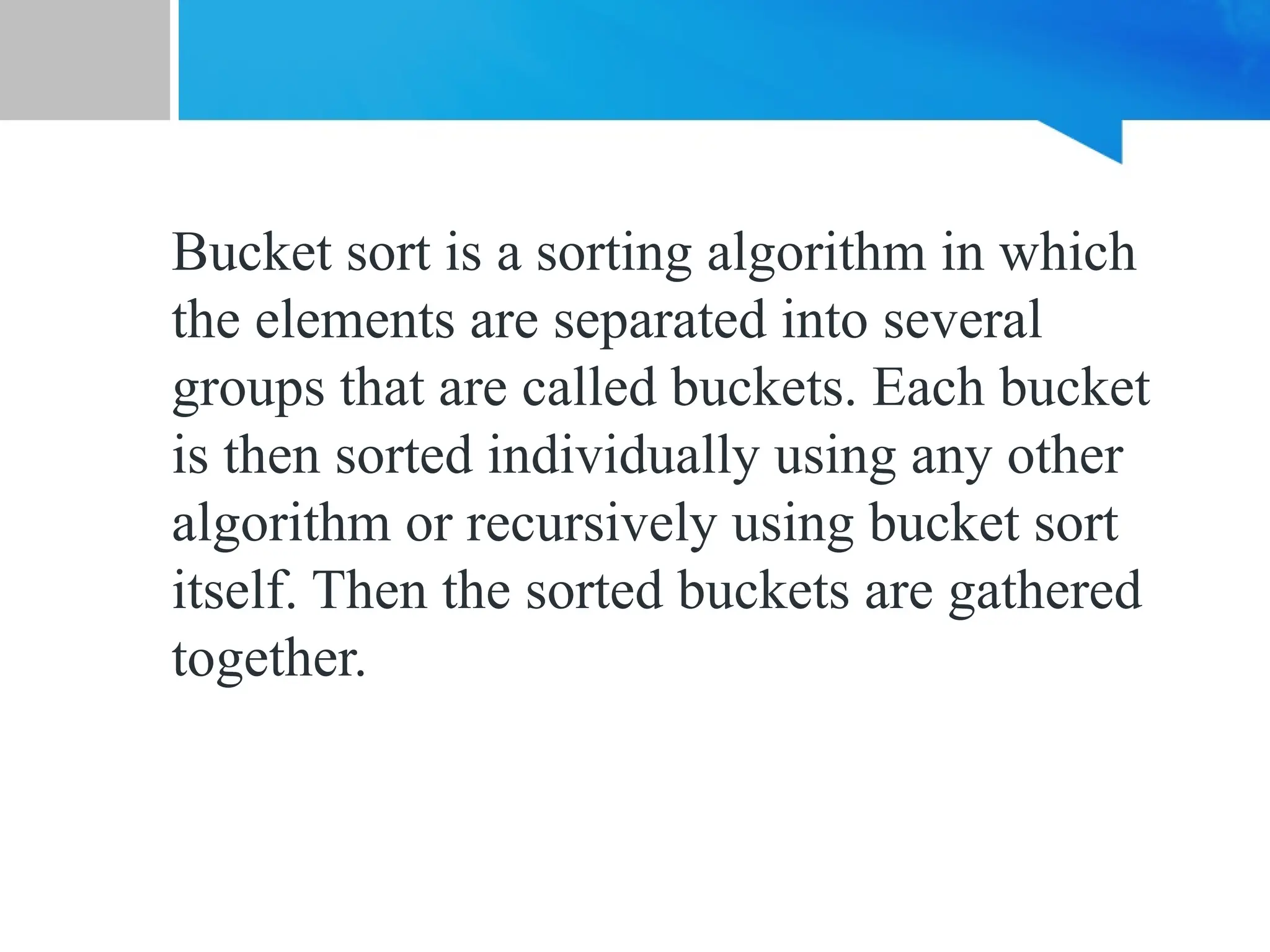 Bucket sort is a sorting algorithm in which
the elements are separated into several
groups that are called buckets. Each bucket
is then sorted individually using any other
algorithm or recursively using bucket sort
itself. Then the sorted buckets are gathered
together.
 