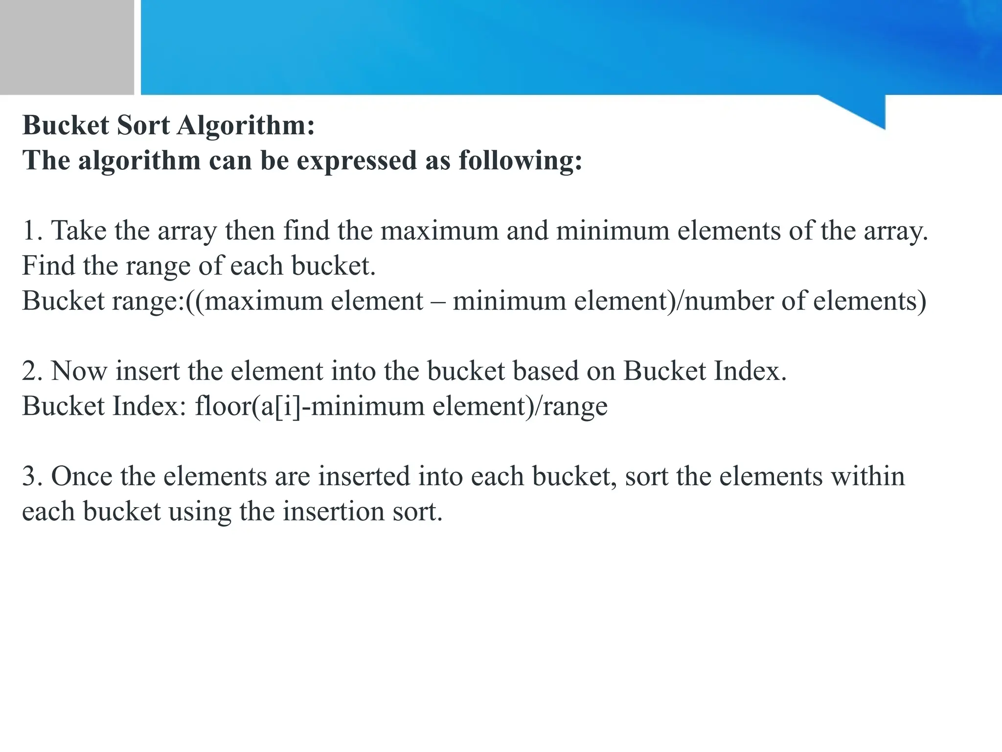 Bucket Sort Algorithm:
The algorithm can be expressed as following:
1. Take the array then find the maximum and minimum elements of the array.
Find the range of each bucket.
Bucket range:((maximum element – minimum element)/number of elements)
2. Now insert the element into the bucket based on Bucket Index.
Bucket Index: floor(a[i]-minimum element)/range
3. Once the elements are inserted into each bucket, sort the elements within
each bucket using the insertion sort.
 